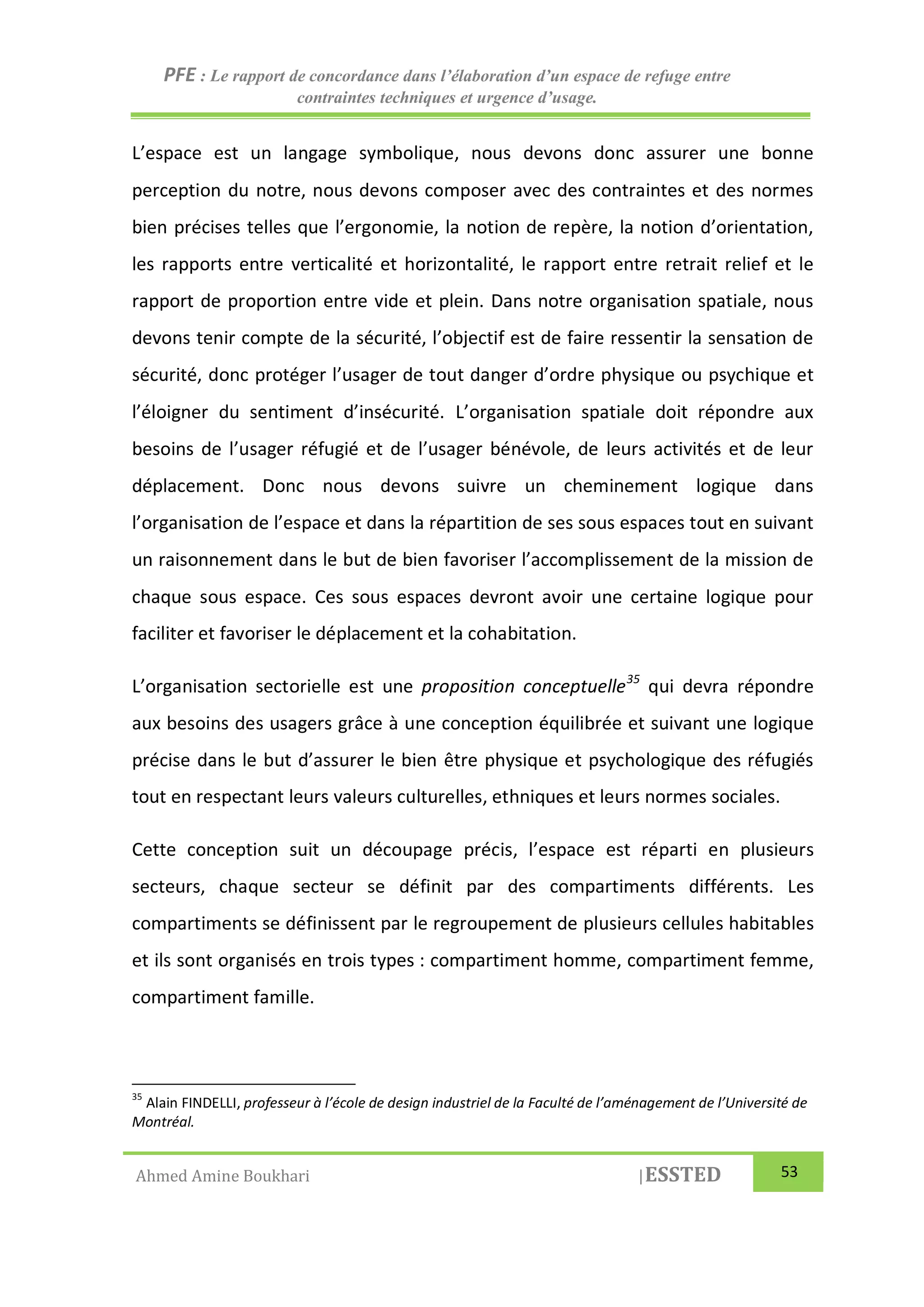 PFE : Le rapport de concordance dans l’élaboration d’un espace de refuge entre
contraintes techniques et urgence d’usage.
Ahmed Amine Boukhari |ESSTED 53
L’espace est un langage symbolique, nous devons donc assurer une bonne
perception du notre, nous devons composer avec des contraintes et des normes
bien précises telles que l’ergonomie, la notion de repère, la notion d’orientation,
les rapports entre verticalité et horizontalité, le rapport entre retrait relief et le
rapport de proportion entre vide et plein. Dans notre organisation spatiale, nous
devons tenir compte de la sécurité, l’objectif est de faire ressentir la sensation de
sécurité, donc protéger l’usager de tout danger d’ordre physique ou psychique et
l’éloigner du sentiment d’insécurité. L’organisation spatiale doit répondre aux
besoins de l’usager réfugié et de l’usager bénévole, de leurs activités et de leur
déplacement. Donc nous devons suivre un cheminement logique dans
l’organisation de l’espace et dans la répartition de ses sous espaces tout en suivant
un raisonnement dans le but de bien favoriser l’accomplissement de la mission de
chaque sous espace. Ces sous espaces devront avoir une certaine logique pour
faciliter et favoriser le déplacement et la cohabitation.
L’organisation sectorielle est une proposition conceptuelle35
qui devra répondre
aux besoins des usagers grâce à une conception équilibrée et suivant une logique
précise dans le but d’assurer le bien être physique et psychologique des réfugiés
tout en respectant leurs valeurs culturelles, ethniques et leurs normes sociales.
Cette conception suit un découpage précis, l’espace est réparti en plusieurs
secteurs, chaque secteur se définit par des compartiments différents. Les
compartiments se définissent par le regroupement de plusieurs cellules habitables
et ils sont organisés en trois types : compartiment homme, compartiment femme,
compartiment famille.
35
Alain FINDELLI, professeur à l’école de design industriel de la Faculté de l’aménagement de l’Université de
Montréal.
 