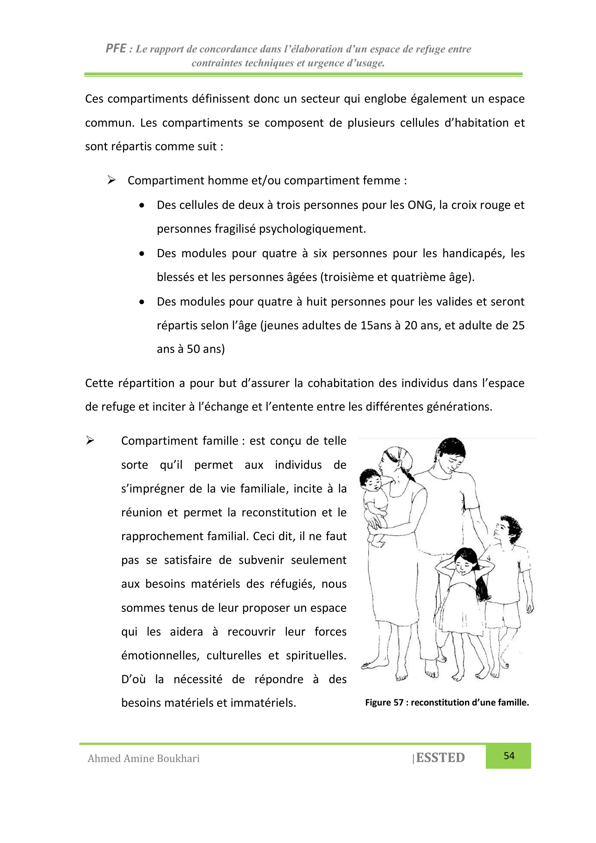PFE : Le rapport de concordance dans l’élaboration d’un espace de refuge entre
contraintes techniques et urgence d’usage.
Ahmed Amine Boukhari |ESSTED 54
Ces compartiments définissent donc un secteur qui englobe également un espace
commun. Les compartiments se composent de plusieurs cellules d’habitation et
sont répartis comme suit :
 Compartiment homme et/ou compartiment femme :
 Des cellules de deux à trois personnes pour les ONG, la croix rouge et
personnes fragilisé psychologiquement.
 Des modules pour quatre à six personnes pour les handicapés, les
blessés et les personnes âgées (troisième et quatrième âge).
 Des modules pour quatre à huit personnes pour les valides et seront
répartis selon l’âge (jeunes adultes de 15ans à 20 ans, et adulte de 25
ans à 50 ans)
Cette répartition a pour but d’assurer la cohabitation des individus dans l’espace
de refuge et inciter à l’échange et l’entente entre les différentes générations.
 Compartiment famille : est conçu de telle
sorte qu’il permet aux individus de
s’imprégner de la vie familiale, incite à la
réunion et permet la reconstitution et le
rapprochement familial. Ceci dit, il ne faut
pas se satisfaire de subvenir seulement
aux besoins matériels des réfugiés, nous
sommes tenus de leur proposer un espace
qui les aidera à recouvrir leur forces
émotionnelles, culturelles et spirituelles.
D’où la nécessité de répondre à des
besoins matériels et immatériels. Figure 57 : reconstitution d’une famille.
 