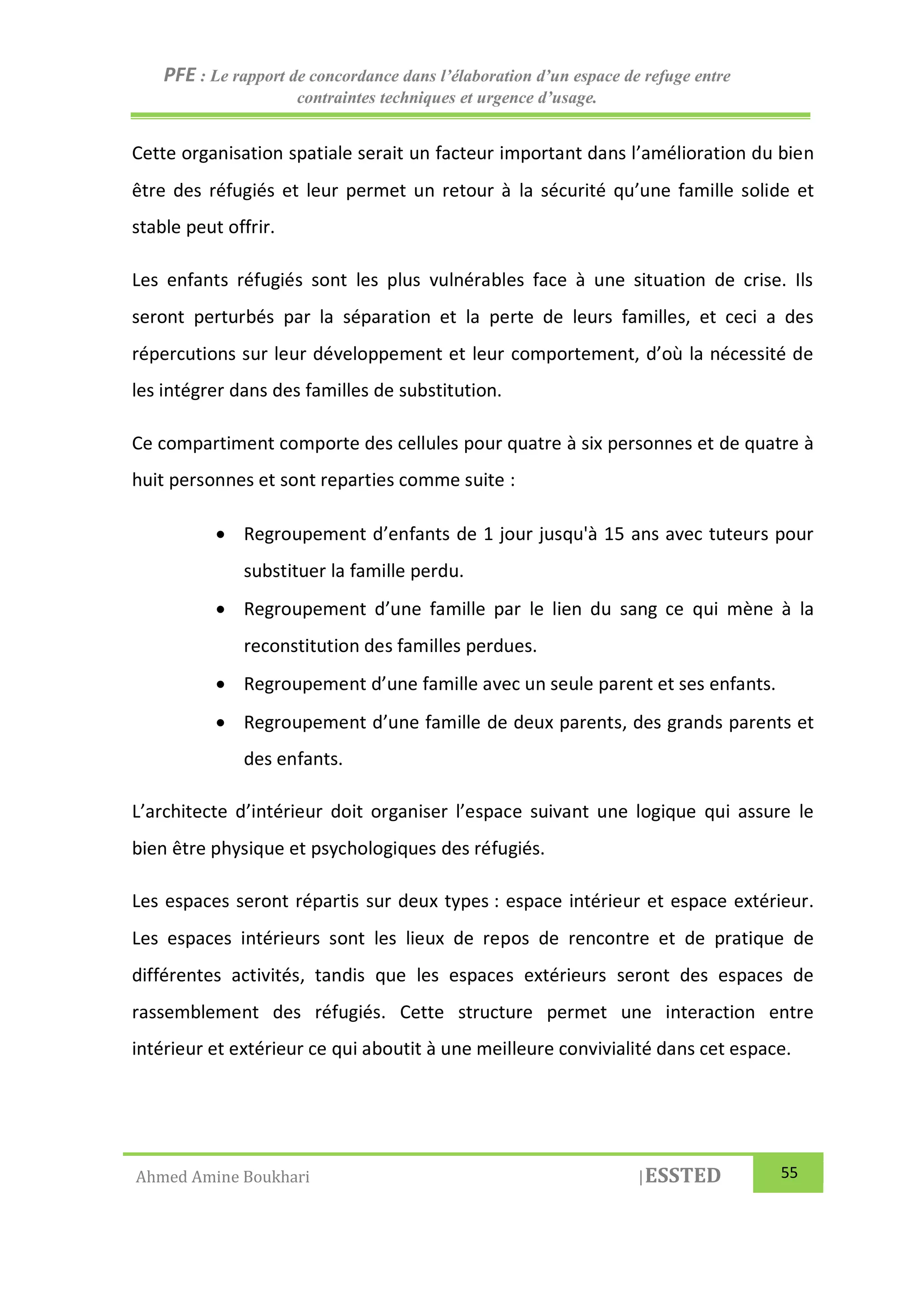PFE : Le rapport de concordance dans l’élaboration d’un espace de refuge entre
contraintes techniques et urgence d’usage.
Ahmed Amine Boukhari |ESSTED 55
Cette organisation spatiale serait un facteur important dans l’amélioration du bien
être des réfugiés et leur permet un retour à la sécurité qu’une famille solide et
stable peut offrir.
Les enfants réfugiés sont les plus vulnérables face à une situation de crise. Ils
seront perturbés par la séparation et la perte de leurs familles, et ceci a des
répercutions sur leur développement et leur comportement, d’où la nécessité de
les intégrer dans des familles de substitution.
Ce compartiment comporte des cellules pour quatre à six personnes et de quatre à
huit personnes et sont reparties comme suite :
 Regroupement d’enfants de 1 jour jusqu'à 15 ans avec tuteurs pour
substituer la famille perdu.
 Regroupement d’une famille par le lien du sang ce qui mène à la
reconstitution des familles perdues.
 Regroupement d’une famille avec un seule parent et ses enfants.
 Regroupement d’une famille de deux parents, des grands parents et
des enfants.
L’architecte d’intérieur doit organiser l’espace suivant une logique qui assure le
bien être physique et psychologiques des réfugiés.
Les espaces seront répartis sur deux types : espace intérieur et espace extérieur.
Les espaces intérieurs sont les lieux de repos de rencontre et de pratique de
différentes activités, tandis que les espaces extérieurs seront des espaces de
rassemblement des réfugiés. Cette structure permet une interaction entre
intérieur et extérieur ce qui aboutit à une meilleure convivialité dans cet espace.
 