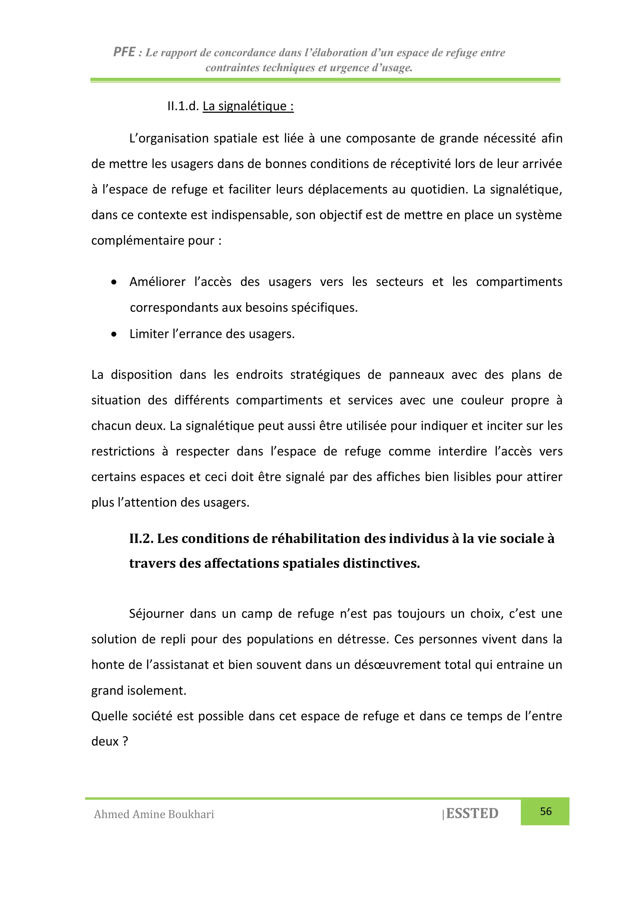 PFE : Le rapport de concordance dans l’élaboration d’un espace de refuge entre
contraintes techniques et urgence d’usage.
Ahmed Amine Boukhari |ESSTED 56
II.1.d. La signalétique :
L’organisation spatiale est liée à une composante de grande nécessité afin
de mettre les usagers dans de bonnes conditions de réceptivité lors de leur arrivée
à l’espace de refuge et faciliter leurs déplacements au quotidien. La signalétique,
dans ce contexte est indispensable, son objectif est de mettre en place un système
complémentaire pour :
 Améliorer l’accès des usagers vers les secteurs et les compartiments
correspondants aux besoins spécifiques.
 Limiter l’errance des usagers.
La disposition dans les endroits stratégiques de panneaux avec des plans de
situation des différents compartiments et services avec une couleur propre à
chacun deux. La signalétique peut aussi être utilisée pour indiquer et inciter sur les
restrictions à respecter dans l’espace de refuge comme interdire l’accès vers
certains espaces et ceci doit être signalé par des affiches bien lisibles pour attirer
plus l’attention des usagers.
II.2. Les conditions de réhabilitation des individus à la vie sociale à
travers des affectations spatiales distinctives.
Séjourner dans un camp de refuge n’est pas toujours un choix, c’est une
solution de repli pour des populations en détresse. Ces personnes vivent dans la
honte de l’assistanat et bien souvent dans un désœuvrement total qui entraine un
grand isolement.
Quelle société est possible dans cet espace de refuge et dans ce temps de l’entre
deux ?
 