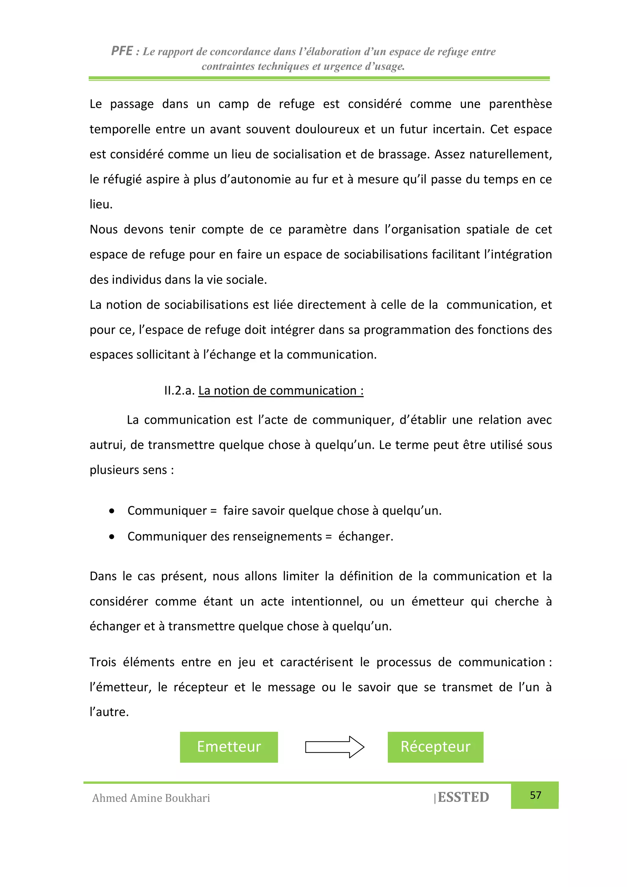 PFE : Le rapport de concordance dans l’élaboration d’un espace de refuge entre
contraintes techniques et urgence d’usage.
Ahmed Amine Boukhari |ESSTED 57
Le passage dans un camp de refuge est considéré comme une parenthèse
temporelle entre un avant souvent douloureux et un futur incertain. Cet espace
est considéré comme un lieu de socialisation et de brassage. Assez naturellement,
le réfugié aspire à plus d’autonomie au fur et à mesure qu’il passe du temps en ce
lieu.
Nous devons tenir compte de ce paramètre dans l’organisation spatiale de cet
espace de refuge pour en faire un espace de sociabilisations facilitant l’intégration
des individus dans la vie sociale.
La notion de sociabilisations est liée directement à celle de la communication, et
pour ce, l’espace de refuge doit intégrer dans sa programmation des fonctions des
espaces sollicitant à l’échange et la communication.
II.2.a. La notion de communication :
La communication est l’acte de communiquer, d’établir une relation avec
autrui, de transmettre quelque chose à quelqu’un. Le terme peut être utilisé sous
plusieurs sens :
 Communiquer = faire savoir quelque chose à quelqu’un.
 Communiquer des renseignements = échanger.
Dans le cas présent, nous allons limiter la définition de la communication et la
considérer comme étant un acte intentionnel, ou un émetteur qui cherche à
échanger et à transmettre quelque chose à quelqu’un.
Trois éléments entre en jeu et caractérisent le processus de communication :
l’émetteur, le récepteur et le message ou le savoir que se transmet de l’un à
l’autre.
Emetteur Récepteur
 