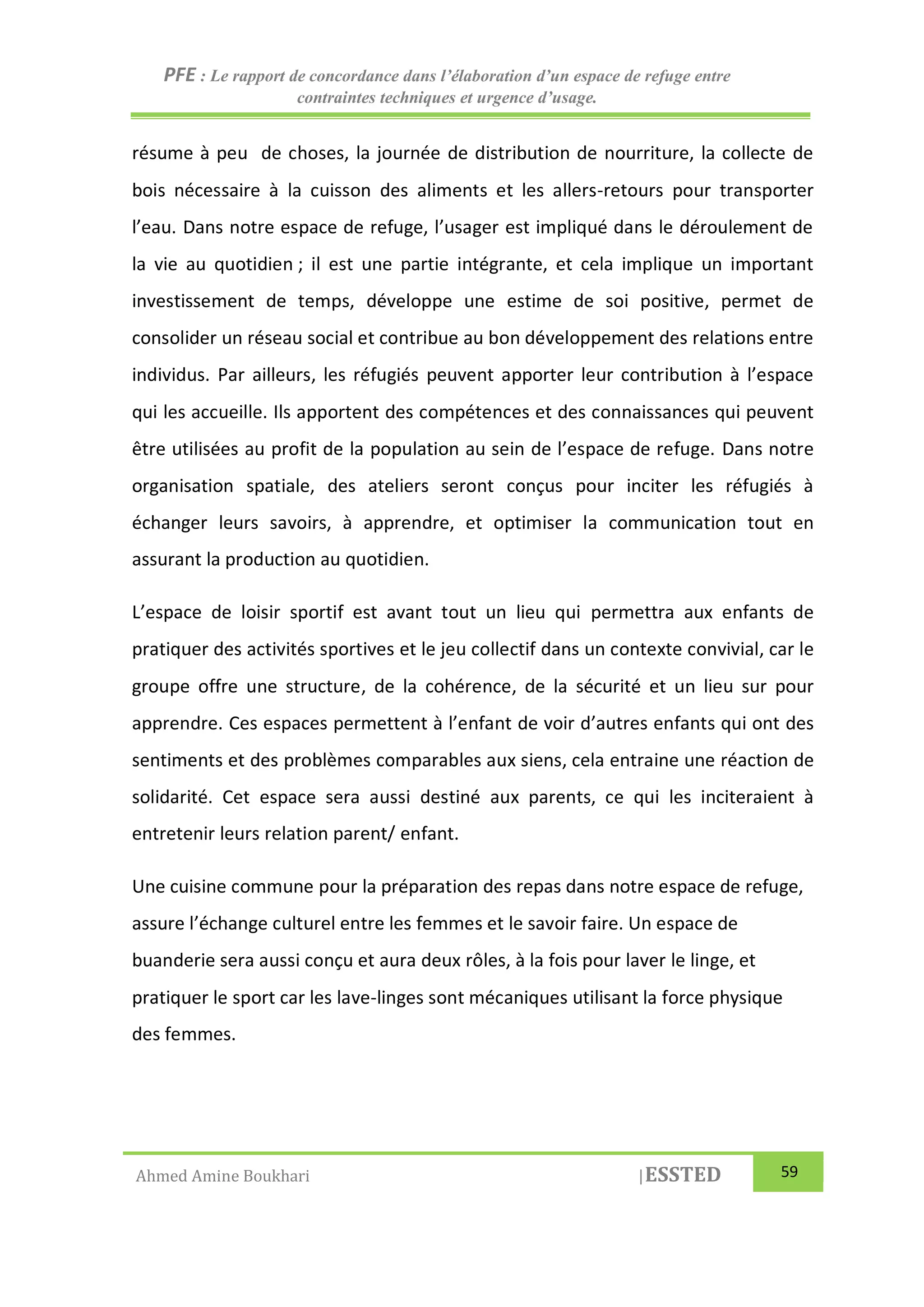 PFE : Le rapport de concordance dans l’élaboration d’un espace de refuge entre
contraintes techniques et urgence d’usage.
Ahmed Amine Boukhari |ESSTED 59
résume à peu de choses, la journée de distribution de nourriture, la collecte de
bois nécessaire à la cuisson des aliments et les allers-retours pour transporter
l’eau. Dans notre espace de refuge, l’usager est impliqué dans le déroulement de
la vie au quotidien ; il est une partie intégrante, et cela implique un important
investissement de temps, développe une estime de soi positive, permet de
consolider un réseau social et contribue au bon développement des relations entre
individus. Par ailleurs, les réfugiés peuvent apporter leur contribution à l’espace
qui les accueille. Ils apportent des compétences et des connaissances qui peuvent
être utilisées au profit de la population au sein de l’espace de refuge. Dans notre
organisation spatiale, des ateliers seront conçus pour inciter les réfugiés à
échanger leurs savoirs, à apprendre, et optimiser la communication tout en
assurant la production au quotidien.
L’espace de loisir sportif est avant tout un lieu qui permettra aux enfants de
pratiquer des activités sportives et le jeu collectif dans un contexte convivial, car le
groupe offre une structure, de la cohérence, de la sécurité et un lieu sur pour
apprendre. Ces espaces permettent à l’enfant de voir d’autres enfants qui ont des
sentiments et des problèmes comparables aux siens, cela entraine une réaction de
solidarité. Cet espace sera aussi destiné aux parents, ce qui les inciteraient à
entretenir leurs relation parent/ enfant.
Une cuisine commune pour la préparation des repas dans notre espace de refuge,
assure l’échange culturel entre les femmes et le savoir faire. Un espace de
buanderie sera aussi conçu et aura deux rôles, à la fois pour laver le linge, et
pratiquer le sport car les lave-linges sont mécaniques utilisant la force physique
des femmes.
 
