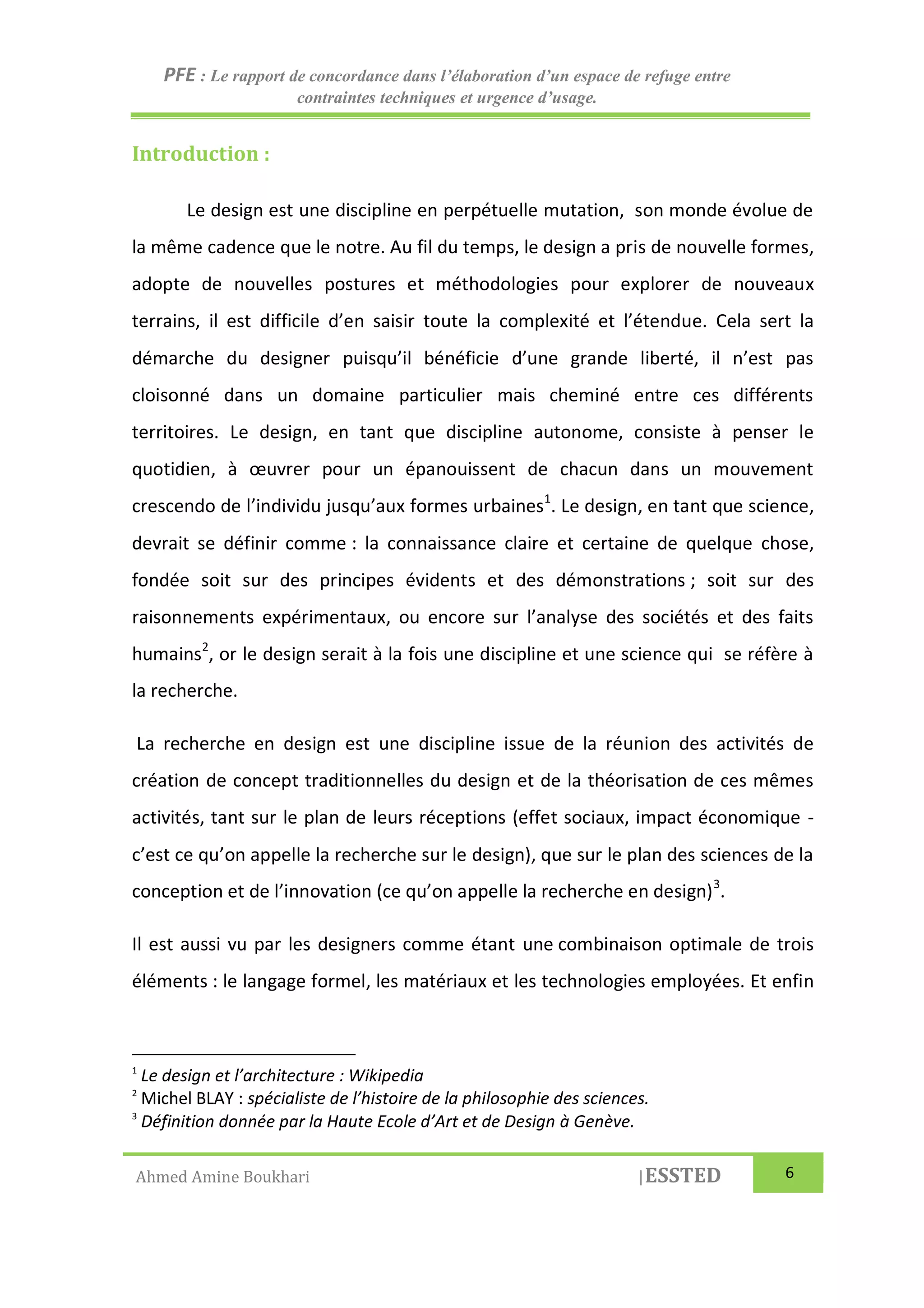 PFE : Le rapport de concordance dans l’élaboration d’un espace de refuge entre
contraintes techniques et urgence d’usage.
Ahmed Amine Boukhari |ESSTED 6
Introduction :
Le design est une discipline en perpétuelle mutation, son monde évolue de
la même cadence que le notre. Au fil du temps, le design a pris de nouvelle formes,
adopte de nouvelles postures et méthodologies pour explorer de nouveaux
terrains, il est difficile d’en saisir toute la complexité et l’étendue. Cela sert la
démarche du designer puisqu’il bénéficie d’une grande liberté, il n’est pas
cloisonné dans un domaine particulier mais cheminé entre ces différents
territoires. Le design, en tant que discipline autonome, consiste à penser le
quotidien, à œuvrer pour un épanouissent de chacun dans un mouvement
crescendo de l’individu jusqu’aux formes urbaines1
. Le design, en tant que science,
devrait se définir comme : la connaissance claire et certaine de quelque chose,
fondée soit sur des principes évidents et des démonstrations ; soit sur des
raisonnements expérimentaux, ou encore sur l’analyse des sociétés et des faits
humains2
, or le design serait à la fois une discipline et une science qui se réfère à
la recherche.
La recherche en design est une discipline issue de la réunion des activités de
création de concept traditionnelles du design et de la théorisation de ces mêmes
activités, tant sur le plan de leurs réceptions (effet sociaux, impact économique -
c’est ce qu’on appelle la recherche sur le design), que sur le plan des sciences de la
conception et de l’innovation (ce qu’on appelle la recherche en design)3
.
Il est aussi vu par les designers comme étant une combinaison optimale de trois
éléments : le langage formel, les matériaux et les technologies employées. Et enfin
1
Le design et l’architecture : Wikipedia
2
Michel BLAY : spécialiste de l’histoire de la philosophie des sciences.
3
Définition donnée par la Haute Ecole d’Art et de Design à Genève.
 