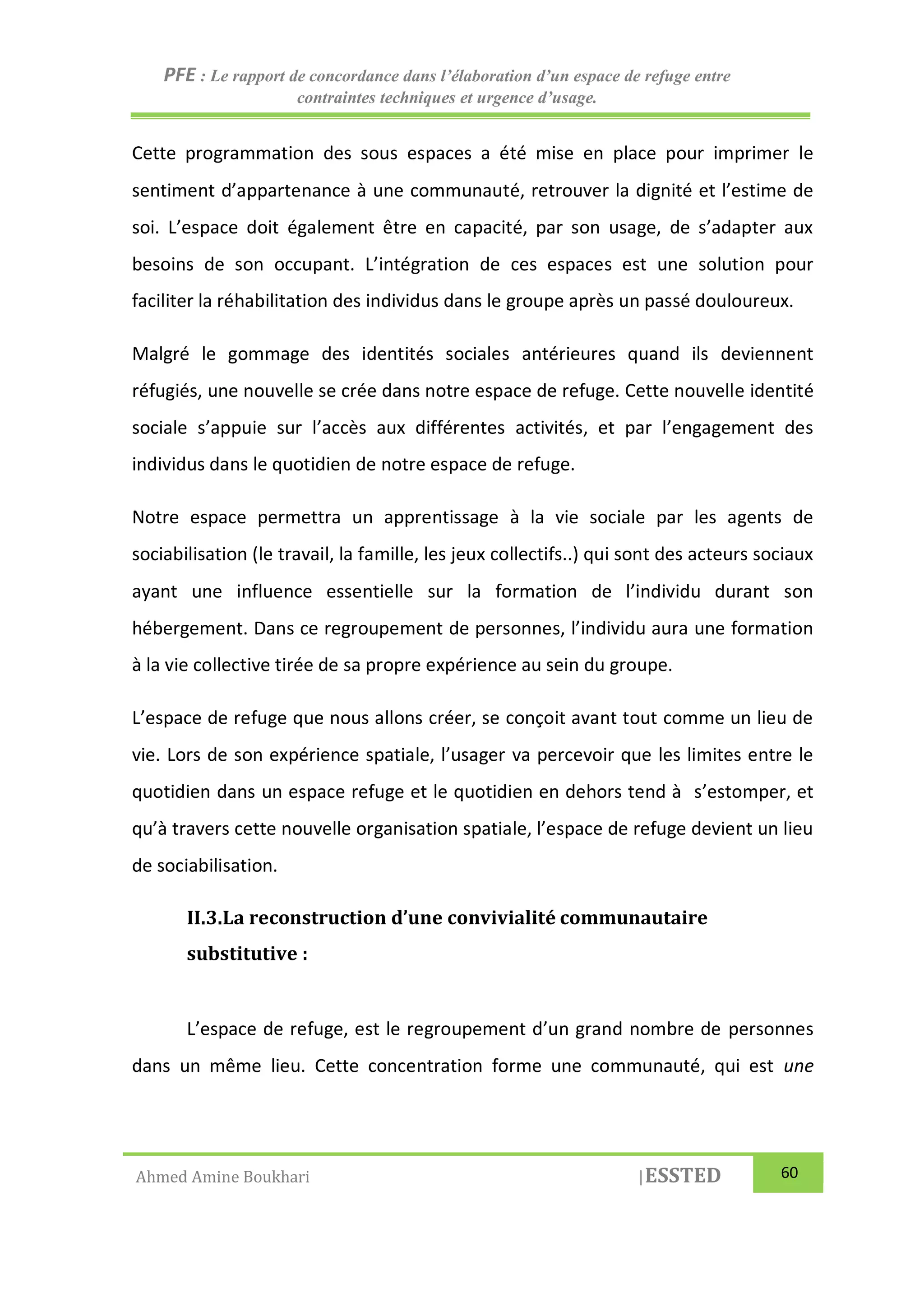 PFE : Le rapport de concordance dans l’élaboration d’un espace de refuge entre
contraintes techniques et urgence d’usage.
Ahmed Amine Boukhari |ESSTED 60
Cette programmation des sous espaces a été mise en place pour imprimer le
sentiment d’appartenance à une communauté, retrouver la dignité et l’estime de
soi. L’espace doit également être en capacité, par son usage, de s’adapter aux
besoins de son occupant. L’intégration de ces espaces est une solution pour
faciliter la réhabilitation des individus dans le groupe après un passé douloureux.
Malgré le gommage des identités sociales antérieures quand ils deviennent
réfugiés, une nouvelle se crée dans notre espace de refuge. Cette nouvelle identité
sociale s’appuie sur l’accès aux différentes activités, et par l’engagement des
individus dans le quotidien de notre espace de refuge.
Notre espace permettra un apprentissage à la vie sociale par les agents de
sociabilisation (le travail, la famille, les jeux collectifs..) qui sont des acteurs sociaux
ayant une influence essentielle sur la formation de l’individu durant son
hébergement. Dans ce regroupement de personnes, l’individu aura une formation
à la vie collective tirée de sa propre expérience au sein du groupe.
L’espace de refuge que nous allons créer, se conçoit avant tout comme un lieu de
vie. Lors de son expérience spatiale, l’usager va percevoir que les limites entre le
quotidien dans un espace refuge et le quotidien en dehors tend à s’estomper, et
qu’à travers cette nouvelle organisation spatiale, l’espace de refuge devient un lieu
de sociabilisation.
II.3.La reconstruction d’une convivialité communautaire
substitutive :
L’espace de refuge, est le regroupement d’un grand nombre de personnes
dans un même lieu. Cette concentration forme une communauté, qui est une
 