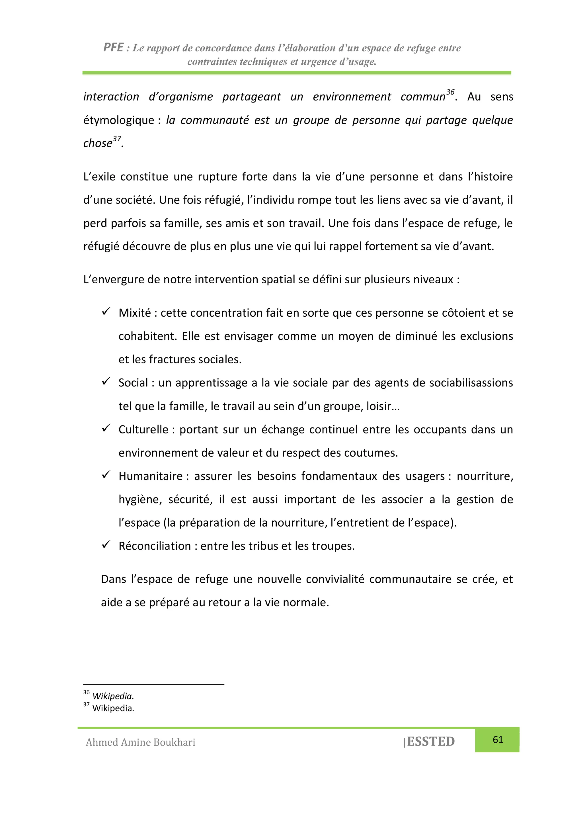 PFE : Le rapport de concordance dans l’élaboration d’un espace de refuge entre
contraintes techniques et urgence d’usage.
Ahmed Amine Boukhari |ESSTED 61
interaction d’organisme partageant un environnement commun36
. Au sens
étymologique : la communauté est un groupe de personne qui partage quelque
chose37
.
L’exile constitue une rupture forte dans la vie d’une personne et dans l’histoire
d’une société. Une fois réfugié, l’individu rompe tout les liens avec sa vie d’avant, il
perd parfois sa famille, ses amis et son travail. Une fois dans l’espace de refuge, le
réfugié découvre de plus en plus une vie qui lui rappel fortement sa vie d’avant.
L’envergure de notre intervention spatial se défini sur plusieurs niveaux :
 Mixité : cette concentration fait en sorte que ces personne se côtoient et se
cohabitent. Elle est envisager comme un moyen de diminué les exclusions
et les fractures sociales.
 Social : un apprentissage a la vie sociale par des agents de sociabilisassions
tel que la famille, le travail au sein d’un groupe, loisir…
 Culturelle : portant sur un échange continuel entre les occupants dans un
environnement de valeur et du respect des coutumes.
 Humanitaire : assurer les besoins fondamentaux des usagers : nourriture,
hygiène, sécurité, il est aussi important de les associer a la gestion de
l’espace (la préparation de la nourriture, l’entretient de l’espace).
 Réconciliation : entre les tribus et les troupes.
Dans l’espace de refuge une nouvelle convivialité communautaire se crée, et
aide a se préparé au retour a la vie normale.
36
Wikipedia.
37
Wikipedia.
 