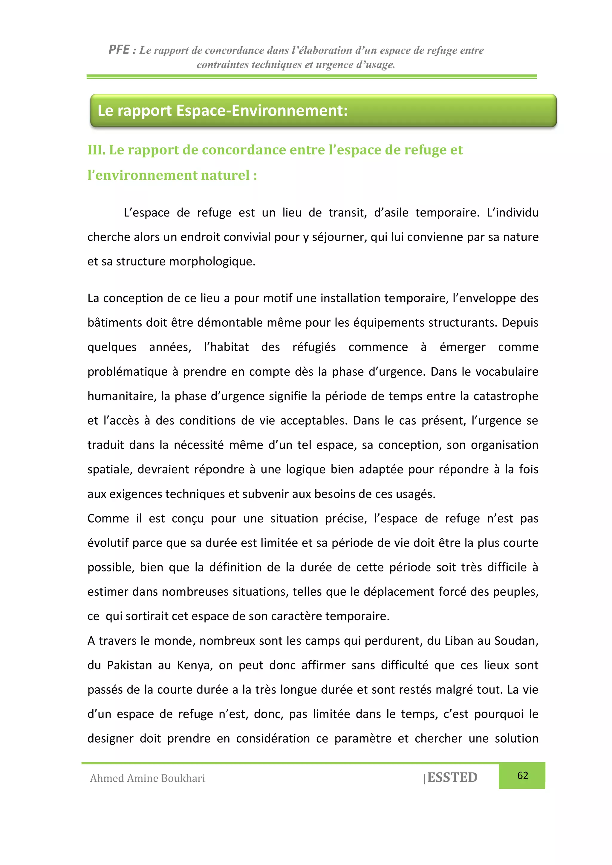 PFE : Le rapport de concordance dans l’élaboration d’un espace de refuge entre
contraintes techniques et urgence d’usage.
Ahmed Amine Boukhari |ESSTED 62
III. Le rapport de concordance entre l’espace de refuge et
l’environnement naturel :
L’espace de refuge est un lieu de transit, d’asile temporaire. L’individu
cherche alors un endroit convivial pour y séjourner, qui lui convienne par sa nature
et sa structure morphologique.
La conception de ce lieu a pour motif une installation temporaire, l’enveloppe des
bâtiments doit être démontable même pour les équipements structurants. Depuis
quelques années, l’habitat des réfugiés commence à émerger comme
problématique à prendre en compte dès la phase d’urgence. Dans le vocabulaire
humanitaire, la phase d’urgence signifie la période de temps entre la catastrophe
et l’accès à des conditions de vie acceptables. Dans le cas présent, l’urgence se
traduit dans la nécessité même d’un tel espace, sa conception, son organisation
spatiale, devraient répondre à une logique bien adaptée pour répondre à la fois
aux exigences techniques et subvenir aux besoins de ces usagés.
Comme il est conçu pour une situation précise, l’espace de refuge n’est pas
évolutif parce que sa durée est limitée et sa période de vie doit être la plus courte
possible, bien que la définition de la durée de cette période soit très difficile à
estimer dans nombreuses situations, telles que le déplacement forcé des peuples,
ce qui sortirait cet espace de son caractère temporaire.
A travers le monde, nombreux sont les camps qui perdurent, du Liban au Soudan,
du Pakistan au Kenya, on peut donc affirmer sans difficulté que ces lieux sont
passés de la courte durée a la très longue durée et sont restés malgré tout. La vie
d’un espace de refuge n’est, donc, pas limitée dans le temps, c’est pourquoi le
designer doit prendre en considération ce paramètre et chercher une solution
Le rapport Espace-Environnement:
 