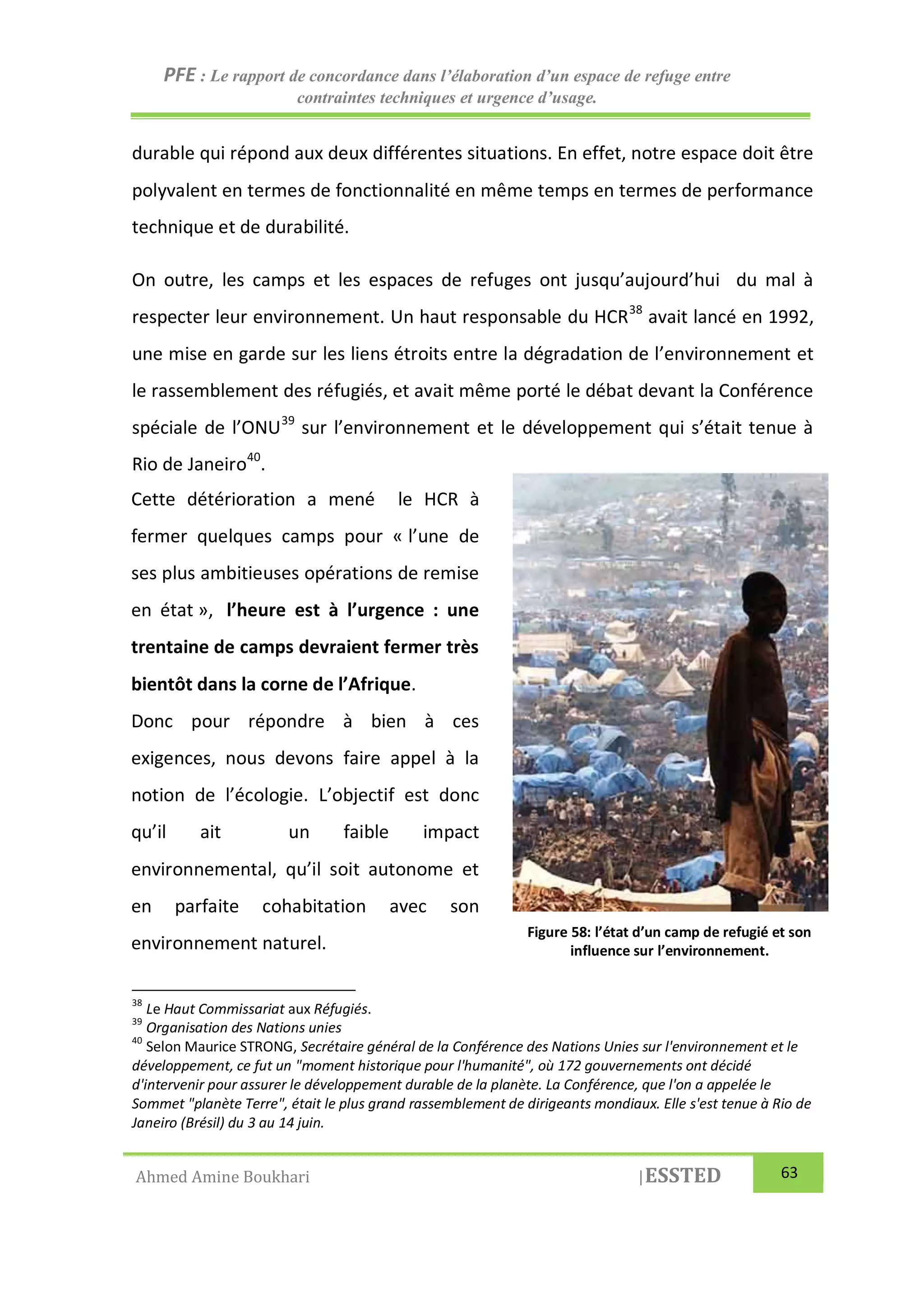 PFE : Le rapport de concordance dans l’élaboration d’un espace de refuge entre
contraintes techniques et urgence d’usage.
Ahmed Amine Boukhari |ESSTED 63
durable qui répond aux deux différentes situations. En effet, notre espace doit être
polyvalent en termes de fonctionnalité en même temps en termes de performance
technique et de durabilité.
On outre, les camps et les espaces de refuges ont jusqu’aujourd’hui du mal à
respecter leur environnement. Un haut responsable du HCR38
avait lancé en 1992,
une mise en garde sur les liens étroits entre la dégradation de l’environnement et
le rassemblement des réfugiés, et avait même porté le débat devant la Conférence
spéciale de l’ONU39
sur l’environnement et le développement qui s’était tenue à
Rio de Janeiro40
.
38
Le Haut Commissariat aux Réfugiés.
39
Organisation des Nations unies
40
Selon Maurice STRONG, Secrétaire général de la Conférence des Nations Unies sur l'environnement et le
développement, ce fut un "moment historique pour l'humanité", où 172 gouvernements ont décidé
d'intervenir pour assurer le développement durable de la planète. La Conférence, que l'on a appelée le
Sommet "planète Terre", était le plus grand rassemblement de dirigeants mondiaux. Elle s'est tenue à Rio de
Janeiro (Brésil) du 3 au 14 juin.
Cette détérioration a mené le HCR à
fermer quelques camps pour « l’une de
ses plus ambitieuses opérations de remise
en état », l’heure est à l’urgence : une
trentaine de camps devraient fermer très
bientôt dans la corne de l’Afrique.
Donc pour répondre à bien à ces
exigences, nous devons faire appel à la
notion de l’écologie. L’objectif est donc
qu’il ait un faible impact
environnemental, qu’il soit autonome et
en parfaite cohabitation avec son
environnement naturel.
Figure 58: l’état d’un camp de refugié et son
influence sur l’environnement.
 