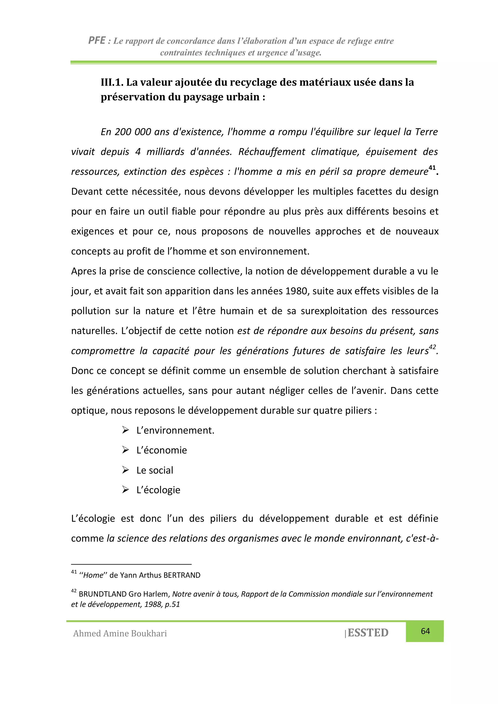 PFE : Le rapport de concordance dans l’élaboration d’un espace de refuge entre
contraintes techniques et urgence d’usage.
Ahmed Amine Boukhari |ESSTED 64
III.1. La valeur ajoutée du recyclage des matériaux usée dans la
préservation du paysage urbain :
En 200 000 ans d'existence, l'homme a rompu l'équilibre sur lequel la Terre
vivait depuis 4 milliards d'années. Réchauffement climatique, épuisement des
ressources, extinction des espèces : l'homme a mis en péril sa propre demeure41
.
Devant cette nécessitée, nous devons développer les multiples facettes du design
pour en faire un outil fiable pour répondre au plus près aux différents besoins et
exigences et pour ce, nous proposons de nouvelles approches et de nouveaux
concepts au profit de l’homme et son environnement.
Apres la prise de conscience collective, la notion de développement durable a vu le
jour, et avait fait son apparition dans les années 1980, suite aux effets visibles de la
pollution sur la nature et l’être humain et de sa surexploitation des ressources
naturelles. L’objectif de cette notion est de répondre aux besoins du présent, sans
compromettre la capacité pour les générations futures de satisfaire les leurs42
.
Donc ce concept se définit comme un ensemble de solution cherchant à satisfaire
les générations actuelles, sans pour autant négliger celles de l’avenir. Dans cette
optique, nous reposons le développement durable sur quatre piliers :
 L’environnement.
 L’économie
 Le social
 L’écologie
L’écologie est donc l’un des piliers du développement durable et est définie
comme la science des relations des organismes avec le monde environnant, c'est-à-
41
‘‘Home’’ de Yann Arthus BERTRAND
42
BRUNDTLAND Gro Harlem, Notre avenir à tous, Rapport de la Commission mondiale sur l’environnement
et le développement, 1988, p.51
 