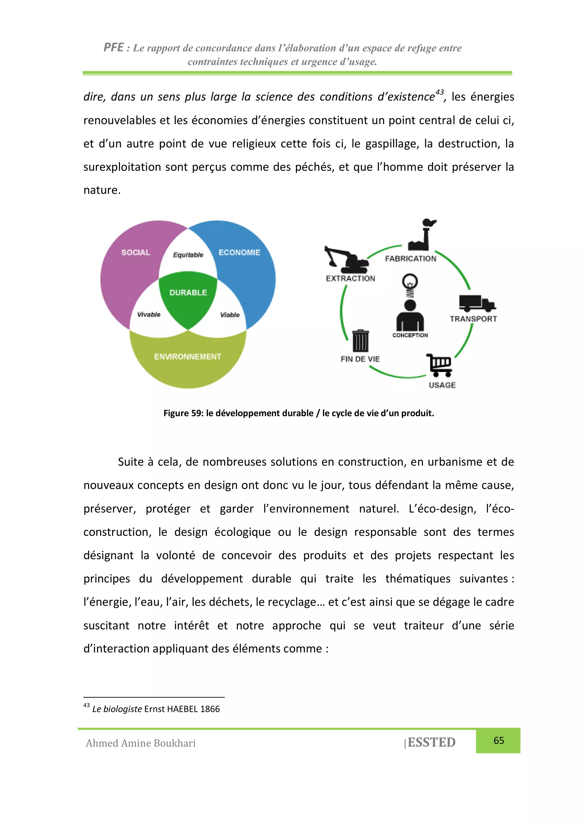 PFE : Le rapport de concordance dans l’élaboration d’un espace de refuge entre
contraintes techniques et urgence d’usage.
Ahmed Amine Boukhari |ESSTED 65
dire, dans un sens plus large la science des conditions d’existence43
, les énergies
renouvelables et les économies d’énergies constituent un point central de celui ci,
et d’un autre point de vue religieux cette fois ci, le gaspillage, la destruction, la
surexploitation sont perçus comme des péchés, et que l’homme doit préserver la
nature.
Figure 59: le développement durable / le cycle de vie d’un produit.
Suite à cela, de nombreuses solutions en construction, en urbanisme et de
nouveaux concepts en design ont donc vu le jour, tous défendant la même cause,
préserver, protéger et garder l’environnement naturel. L’éco-design, l’éco-
construction, le design écologique ou le design responsable sont des termes
désignant la volonté de concevoir des produits et des projets respectant les
principes du développement durable qui traite les thématiques suivantes :
l’énergie, l’eau, l’air, les déchets, le recyclage… et c’est ainsi que se dégage le cadre
suscitant notre intérêt et notre approche qui se veut traiteur d’une série
d’interaction appliquant des éléments comme :
43
Le biologiste Ernst HAEBEL 1866
 