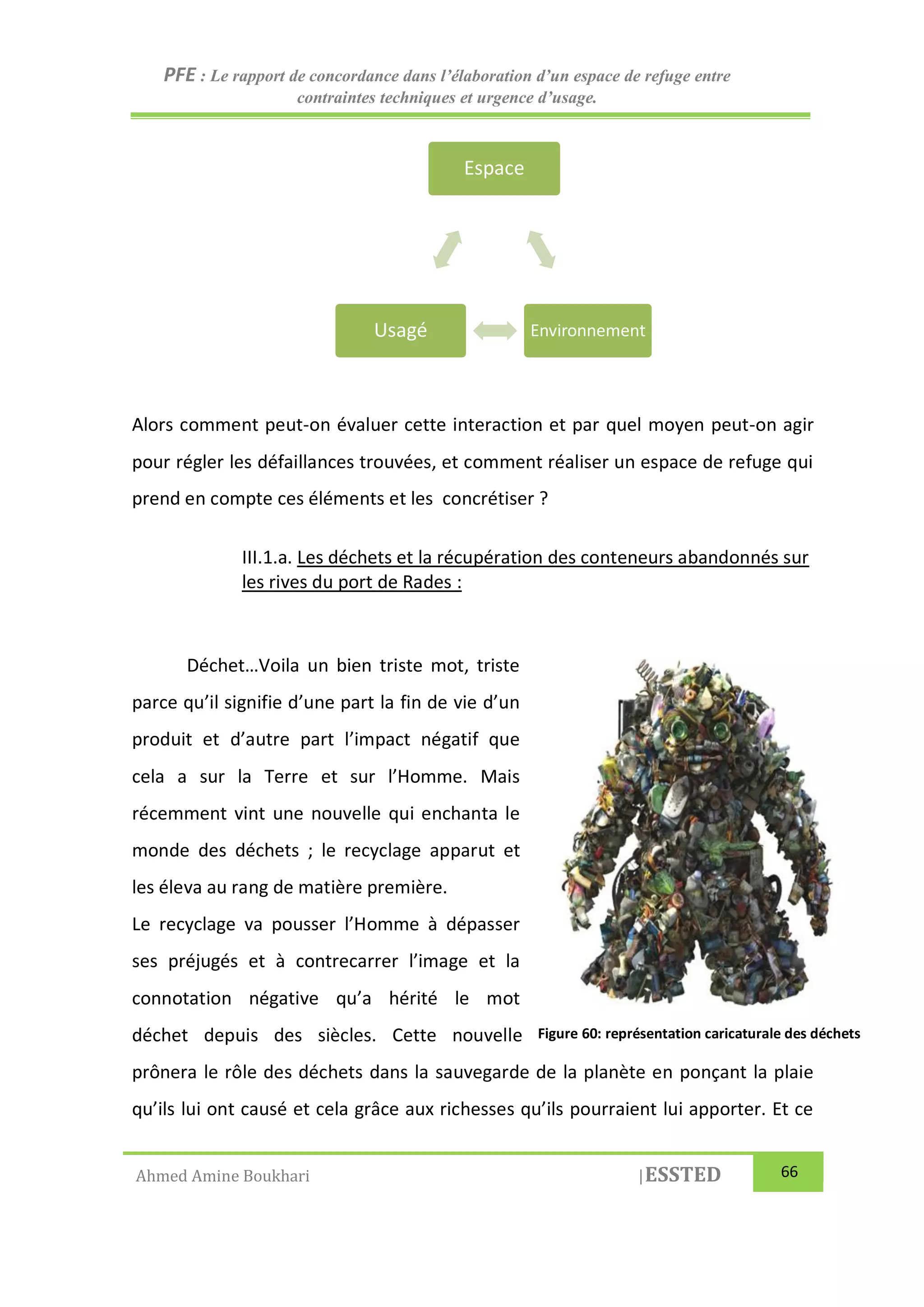 PFE : Le rapport de concordance dans l’élaboration d’un espace de refuge entre
contraintes techniques et urgence d’usage.
Ahmed Amine Boukhari |ESSTED 66
Alors comment peut-on évaluer cette interaction et par quel moyen peut-on agir
pour régler les défaillances trouvées, et comment réaliser un espace de refuge qui
prend en compte ces éléments et les concrétiser ?
III.1.a. Les déchets et la récupération des conteneurs abandonnés sur
les rives du port de Rades :
Déchet…Voila un bien triste mot, triste
parce qu’il signifie d’une part la fin de vie d’un
produit et d’autre part l’impact négatif que
cela a sur la Terre et sur l’Homme. Mais
récemment vint une nouvelle qui enchanta le
monde des déchets ; le recyclage apparut et
les éleva au rang de matière première.
Le recyclage va pousser l’Homme à dépasser
ses préjugés et à contrecarrer l’image et la
connotation négative qu’a hérité le mot
déchet depuis des siècles. Cette nouvelle
prônera le rôle des déchets dans la sauvegarde de la planète en ponçant la plaie
qu’ils lui ont causé et cela grâce aux richesses qu’ils pourraient lui apporter. Et ce
Espace
EnvironnementUsagé
Figure 60: représentation caricaturale des déchets
 