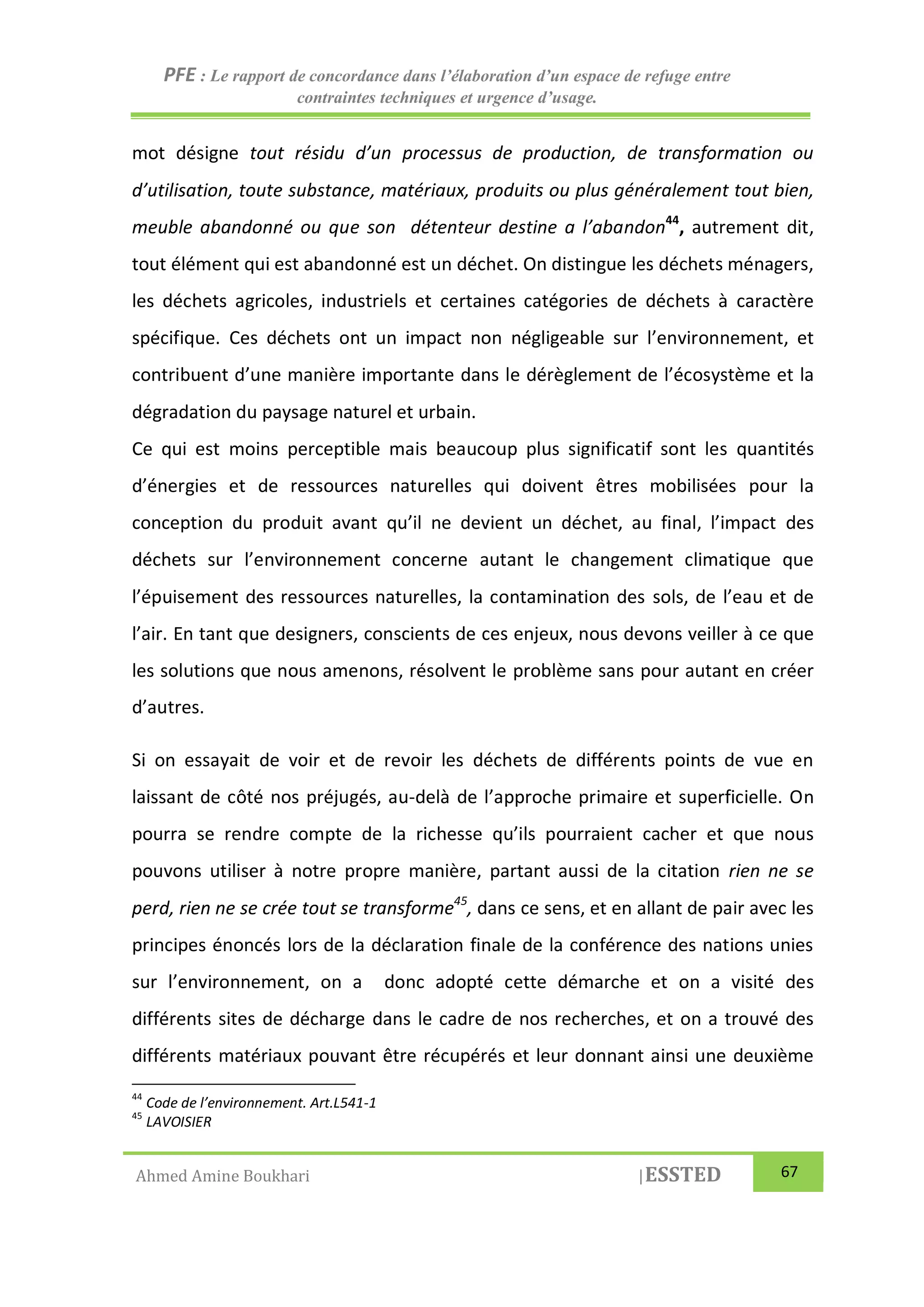 PFE : Le rapport de concordance dans l’élaboration d’un espace de refuge entre
contraintes techniques et urgence d’usage.
Ahmed Amine Boukhari |ESSTED 67
mot désigne tout résidu d’un processus de production, de transformation ou
d’utilisation, toute substance, matériaux, produits ou plus généralement tout bien,
meuble abandonné ou que son détenteur destine a l’abandon44
, autrement dit,
tout élément qui est abandonné est un déchet. On distingue les déchets ménagers,
les déchets agricoles, industriels et certaines catégories de déchets à caractère
spécifique. Ces déchets ont un impact non négligeable sur l’environnement, et
contribuent d’une manière importante dans le dérèglement de l’écosystème et la
dégradation du paysage naturel et urbain.
Ce qui est moins perceptible mais beaucoup plus significatif sont les quantités
d’énergies et de ressources naturelles qui doivent êtres mobilisées pour la
conception du produit avant qu’il ne devient un déchet, au final, l’impact des
déchets sur l’environnement concerne autant le changement climatique que
l’épuisement des ressources naturelles, la contamination des sols, de l’eau et de
l’air. En tant que designers, conscients de ces enjeux, nous devons veiller à ce que
les solutions que nous amenons, résolvent le problème sans pour autant en créer
d’autres.
Si on essayait de voir et de revoir les déchets de différents points de vue en
laissant de côté nos préjugés, au-delà de l’approche primaire et superficielle. On
pourra se rendre compte de la richesse qu’ils pourraient cacher et que nous
pouvons utiliser à notre propre manière, partant aussi de la citation rien ne se
perd, rien ne se crée tout se transforme45
, dans ce sens, et en allant de pair avec les
principes énoncés lors de la déclaration finale de la conférence des nations unies
sur l’environnement, on a donc adopté cette démarche et on a visité des
différents sites de décharge dans le cadre de nos recherches, et on a trouvé des
différents matériaux pouvant être récupérés et leur donnant ainsi une deuxième
44
Code de l’environnement. Art.L541-1
45
LAVOISIER
 
