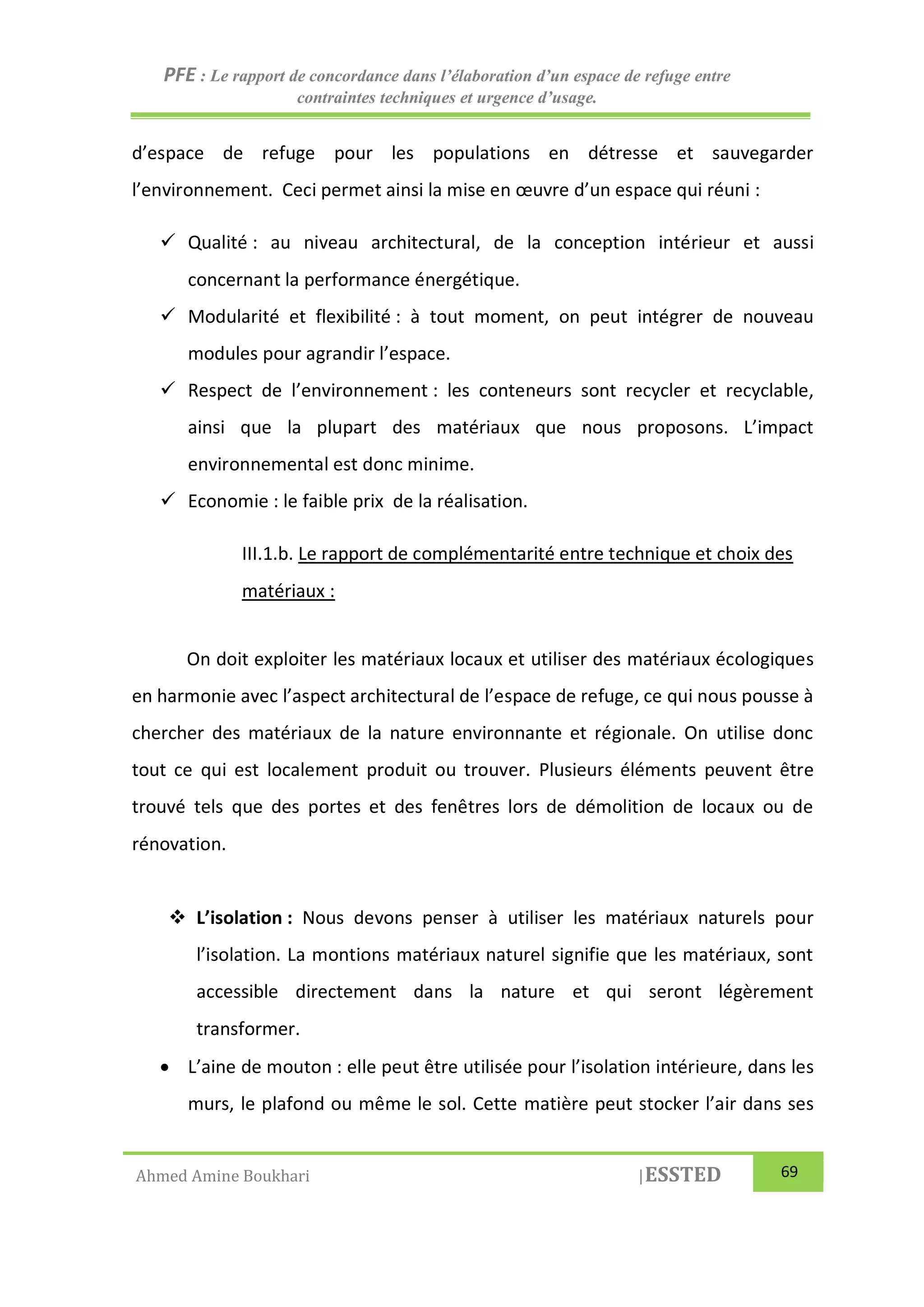 PFE : Le rapport de concordance dans l’élaboration d’un espace de refuge entre
contraintes techniques et urgence d’usage.
Ahmed Amine Boukhari |ESSTED 69
d’espace de refuge pour les populations en détresse et sauvegarder
l’environnement. Ceci permet ainsi la mise en œuvre d’un espace qui réuni :
 Qualité : au niveau architectural, de la conception intérieur et aussi
concernant la performance énergétique.
 Modularité et flexibilité : à tout moment, on peut intégrer de nouveau
modules pour agrandir l’espace.
 Respect de l’environnement : les conteneurs sont recycler et recyclable,
ainsi que la plupart des matériaux que nous proposons. L’impact
environnemental est donc minime.
 Economie : le faible prix de la réalisation.
III.1.b. Le rapport de complémentarité entre technique et choix des
matériaux :
On doit exploiter les matériaux locaux et utiliser des matériaux écologiques
en harmonie avec l’aspect architectural de l’espace de refuge, ce qui nous pousse à
chercher des matériaux de la nature environnante et régionale. On utilise donc
tout ce qui est localement produit ou trouver. Plusieurs éléments peuvent être
trouvé tels que des portes et des fenêtres lors de démolition de locaux ou de
rénovation.
 L’isolation : Nous devons penser à utiliser les matériaux naturels pour
l’isolation. La montions matériaux naturel signifie que les matériaux, sont
accessible directement dans la nature et qui seront légèrement
transformer.
 L’aine de mouton : elle peut être utilisée pour l’isolation intérieure, dans les
murs, le plafond ou même le sol. Cette matière peut stocker l’air dans ses
 