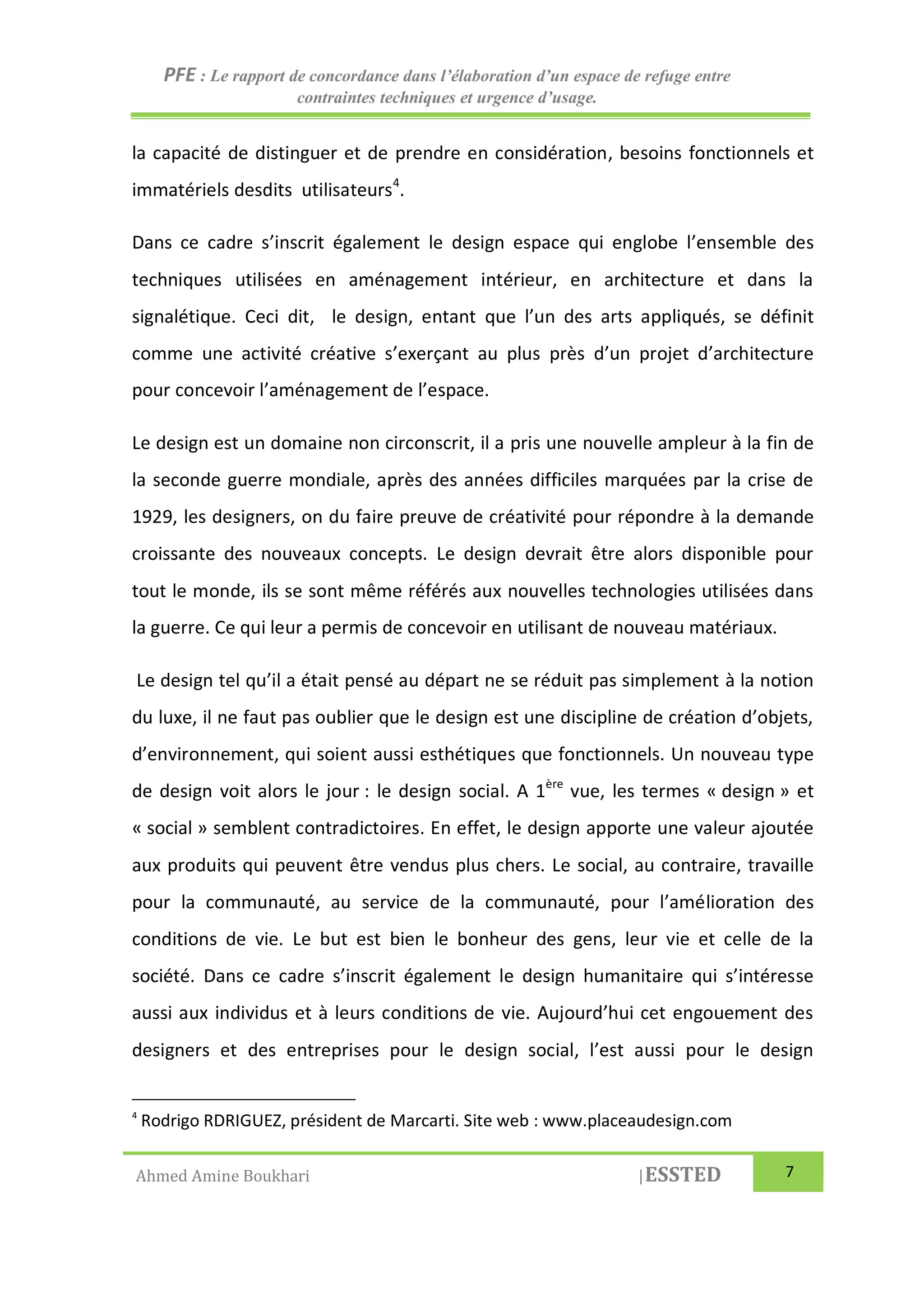 PFE : Le rapport de concordance dans l’élaboration d’un espace de refuge entre
contraintes techniques et urgence d’usage.
Ahmed Amine Boukhari |ESSTED 7
la capacité de distinguer et de prendre en considération, besoins fonctionnels et
immatériels desdits utilisateurs4
.
Dans ce cadre s’inscrit également le design espace qui englobe l’ensemble des
techniques utilisées en aménagement intérieur, en architecture et dans la
signalétique. Ceci dit, le design, entant que l’un des arts appliqués, se définit
comme une activité créative s’exerçant au plus près d’un projet d’architecture
pour concevoir l’aménagement de l’espace.
Le design est un domaine non circonscrit, il a pris une nouvelle ampleur à la fin de
la seconde guerre mondiale, après des années difficiles marquées par la crise de
1929, les designers, on du faire preuve de créativité pour répondre à la demande
croissante des nouveaux concepts. Le design devrait être alors disponible pour
tout le monde, ils se sont même référés aux nouvelles technologies utilisées dans
la guerre. Ce qui leur a permis de concevoir en utilisant de nouveau matériaux.
Le design tel qu’il a était pensé au départ ne se réduit pas simplement à la notion
du luxe, il ne faut pas oublier que le design est une discipline de création d’objets,
d’environnement, qui soient aussi esthétiques que fonctionnels. Un nouveau type
de design voit alors le jour : le design social. A 1ère
vue, les termes « design » et
« social » semblent contradictoires. En effet, le design apporte une valeur ajoutée
aux produits qui peuvent être vendus plus chers. Le social, au contraire, travaille
pour la communauté, au service de la communauté, pour l’amélioration des
conditions de vie. Le but est bien le bonheur des gens, leur vie et celle de la
société. Dans ce cadre s’inscrit également le design humanitaire qui s’intéresse
aussi aux individus et à leurs conditions de vie. Aujourd’hui cet engouement des
designers et des entreprises pour le design social, l’est aussi pour le design
4
Rodrigo RDRIGUEZ, président de Marcarti. Site web : www.placeaudesign.com
 