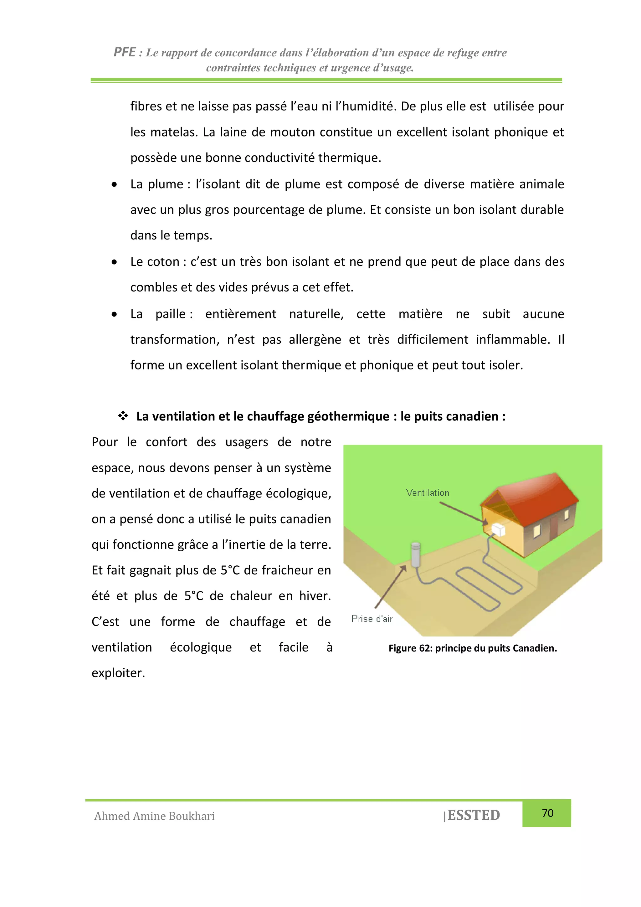 PFE : Le rapport de concordance dans l’élaboration d’un espace de refuge entre
contraintes techniques et urgence d’usage.
Ahmed Amine Boukhari |ESSTED 70
fibres et ne laisse pas passé l’eau ni l’humidité. De plus elle est utilisée pour
les matelas. La laine de mouton constitue un excellent isolant phonique et
possède une bonne conductivité thermique.
 La plume : l’isolant dit de plume est composé de diverse matière animale
avec un plus gros pourcentage de plume. Et consiste un bon isolant durable
dans le temps.
 Le coton : c’est un très bon isolant et ne prend que peut de place dans des
combles et des vides prévus a cet effet.
 La paille : entièrement naturelle, cette matière ne subit aucune
transformation, n’est pas allergène et très difficilement inflammable. Il
forme un excellent isolant thermique et phonique et peut tout isoler.
 La ventilation et le chauffage géothermique : le puits canadien :
Pour le confort des usagers de notre
espace, nous devons penser à un système
de ventilation et de chauffage écologique,
on a pensé donc a utilisé le puits canadien
qui fonctionne grâce a l’inertie de la terre.
Et fait gagnait plus de 5°C de fraicheur en
été et plus de 5°C de chaleur en hiver.
C’est une forme de chauffage et de
ventilation écologique et facile à
exploiter.
Figure 62: principe du puits Canadien.
 