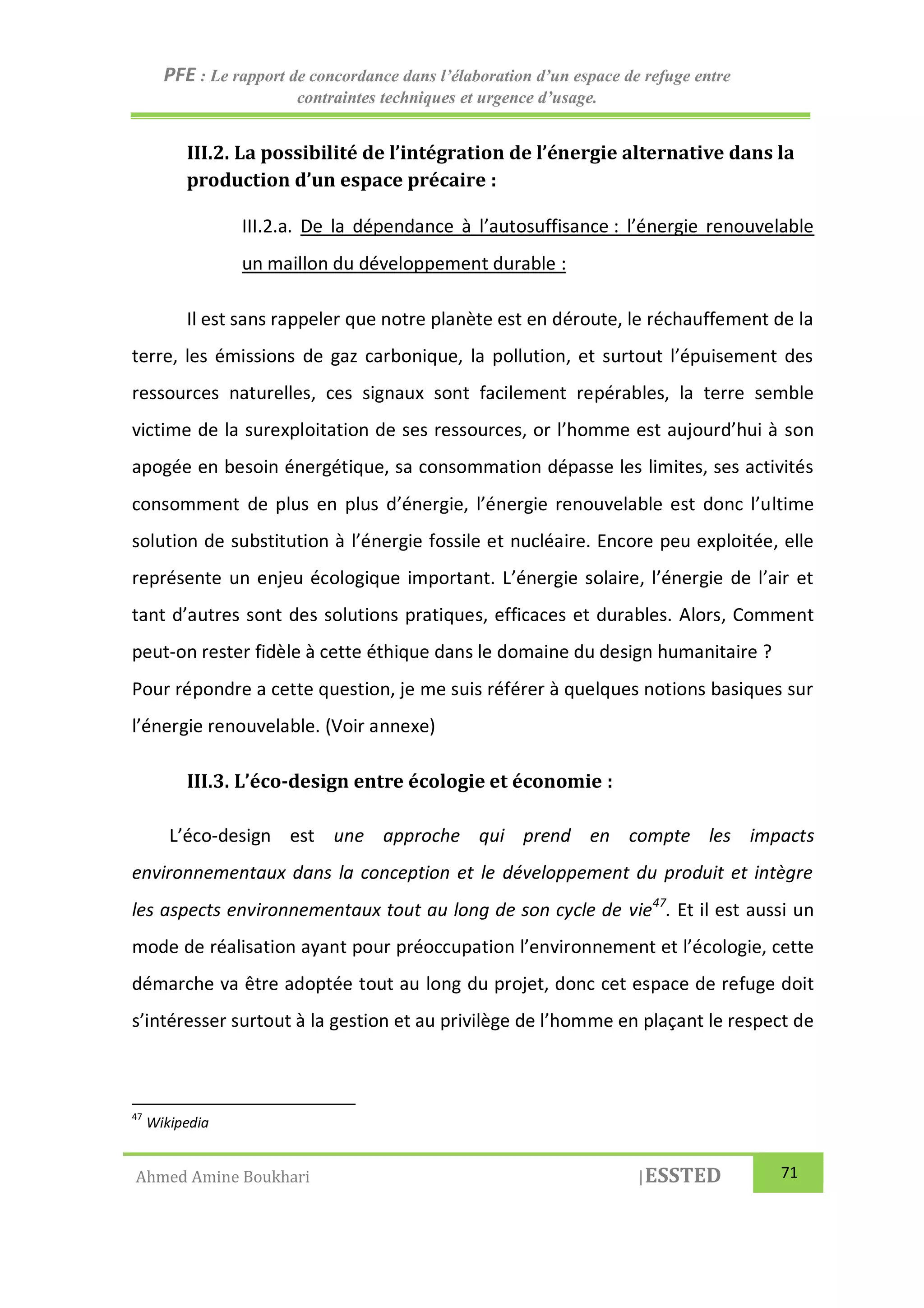 PFE : Le rapport de concordance dans l’élaboration d’un espace de refuge entre
contraintes techniques et urgence d’usage.
Ahmed Amine Boukhari |ESSTED 71
III.2. La possibilité de l’intégration de l’énergie alternative dans la
production d’un espace précaire :
III.2.a. De la dépendance à l’autosuffisance : l’énergie renouvelable
un maillon du développement durable :
Il est sans rappeler que notre planète est en déroute, le réchauffement de la
terre, les émissions de gaz carbonique, la pollution, et surtout l’épuisement des
ressources naturelles, ces signaux sont facilement repérables, la terre semble
victime de la surexploitation de ses ressources, or l’homme est aujourd’hui à son
apogée en besoin énergétique, sa consommation dépasse les limites, ses activités
consomment de plus en plus d’énergie, l’énergie renouvelable est donc l’ultime
solution de substitution à l’énergie fossile et nucléaire. Encore peu exploitée, elle
représente un enjeu écologique important. L’énergie solaire, l’énergie de l’air et
tant d’autres sont des solutions pratiques, efficaces et durables. Alors, Comment
peut-on rester fidèle à cette éthique dans le domaine du design humanitaire ?
Pour répondre a cette question, je me suis référer à quelques notions basiques sur
l’énergie renouvelable. (Voir annexe)
III.3. L’éco-design entre écologie et économie :
L’éco-design est une approche qui prend en compte les impacts
environnementaux dans la conception et le développement du produit et intègre
les aspects environnementaux tout au long de son cycle de vie47
. Et il est aussi un
mode de réalisation ayant pour préoccupation l’environnement et l’écologie, cette
démarche va être adoptée tout au long du projet, donc cet espace de refuge doit
s’intéresser surtout à la gestion et au privilège de l’homme en plaçant le respect de
47
Wikipedia
 