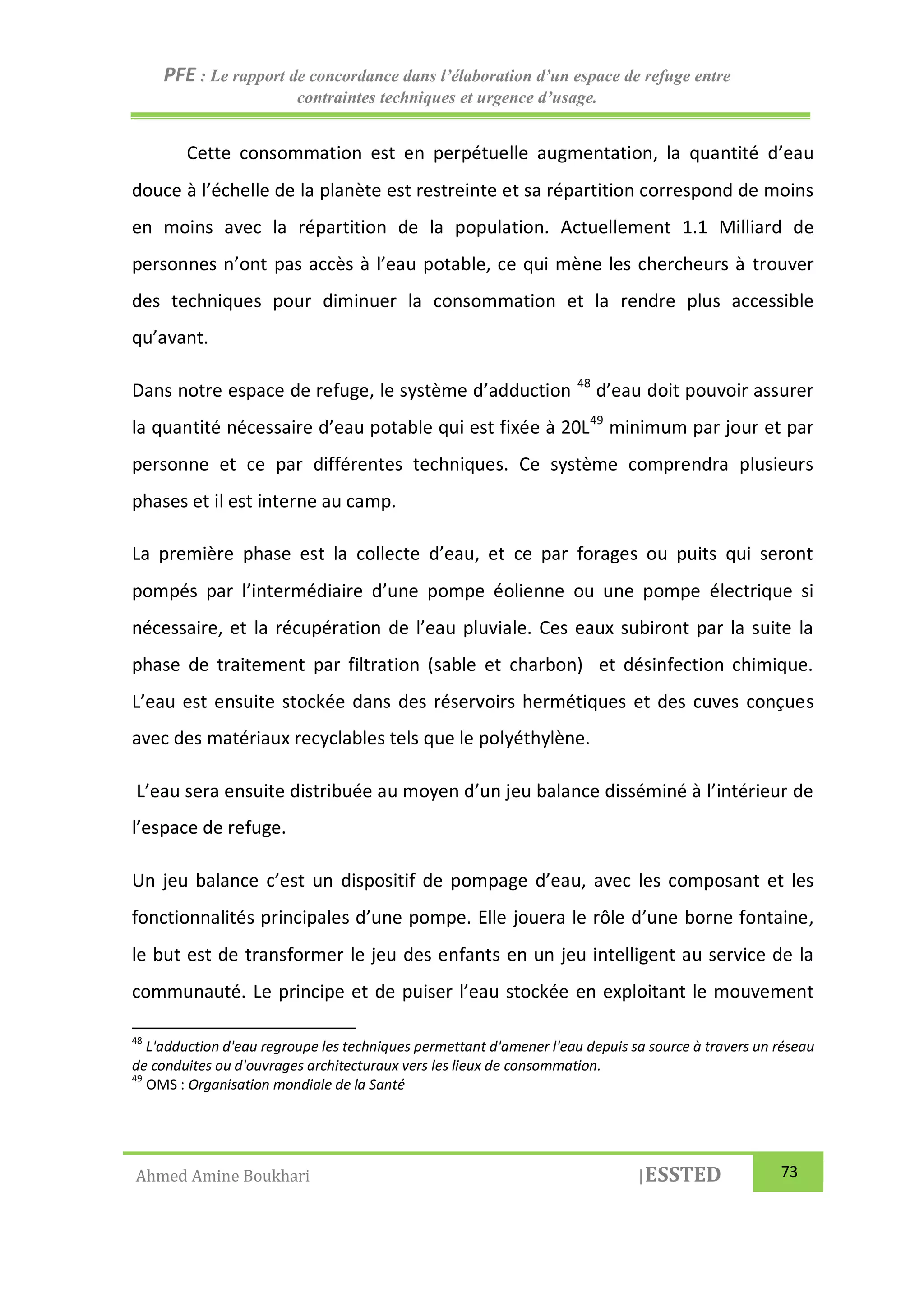 PFE : Le rapport de concordance dans l’élaboration d’un espace de refuge entre
contraintes techniques et urgence d’usage.
Ahmed Amine Boukhari |ESSTED 73
Cette consommation est en perpétuelle augmentation, la quantité d’eau
douce à l’échelle de la planète est restreinte et sa répartition correspond de moins
en moins avec la répartition de la population. Actuellement 1.1 Milliard de
personnes n’ont pas accès à l’eau potable, ce qui mène les chercheurs à trouver
des techniques pour diminuer la consommation et la rendre plus accessible
qu’avant.
Dans notre espace de refuge, le système d’adduction 48
d’eau doit pouvoir assurer
la quantité nécessaire d’eau potable qui est fixée à 20L49
minimum par jour et par
personne et ce par différentes techniques. Ce système comprendra plusieurs
phases et il est interne au camp.
La première phase est la collecte d’eau, et ce par forages ou puits qui seront
pompés par l’intermédiaire d’une pompe éolienne ou une pompe électrique si
nécessaire, et la récupération de l’eau pluviale. Ces eaux subiront par la suite la
phase de traitement par filtration (sable et charbon) et désinfection chimique.
L’eau est ensuite stockée dans des réservoirs hermétiques et des cuves conçues
avec des matériaux recyclables tels que le polyéthylène.
L’eau sera ensuite distribuée au moyen d’un jeu balance disséminé à l’intérieur de
l’espace de refuge.
Un jeu balance c’est un dispositif de pompage d’eau, avec les composant et les
fonctionnalités principales d’une pompe. Elle jouera le rôle d’une borne fontaine,
le but est de transformer le jeu des enfants en un jeu intelligent au service de la
communauté. Le principe et de puiser l’eau stockée en exploitant le mouvement
48
L'adduction d'eau regroupe les techniques permettant d'amener l'eau depuis sa source à travers un réseau
de conduites ou d'ouvrages architecturaux vers les lieux de consommation.
49
OMS : Organisation mondiale de la Santé
 