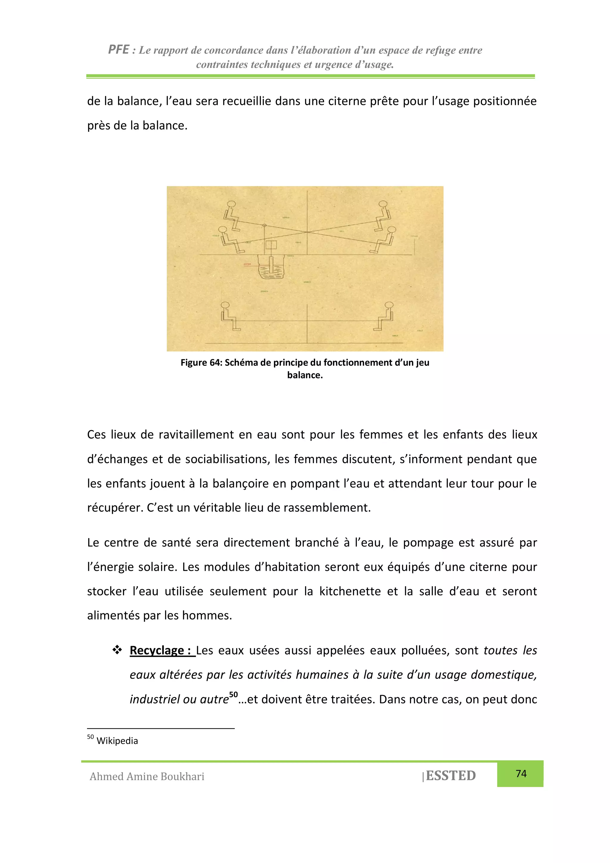 PFE : Le rapport de concordance dans l’élaboration d’un espace de refuge entre
contraintes techniques et urgence d’usage.
Ahmed Amine Boukhari |ESSTED 74
de la balance, l’eau sera recueillie dans une citerne prête pour l’usage positionnée
près de la balance.
Ces lieux de ravitaillement en eau sont pour les femmes et les enfants des lieux
d’échanges et de sociabilisations, les femmes discutent, s’informent pendant que
les enfants jouent à la balançoire en pompant l’eau et attendant leur tour pour le
récupérer. C’est un véritable lieu de rassemblement.
Le centre de santé sera directement branché à l’eau, le pompage est assuré par
l’énergie solaire. Les modules d’habitation seront eux équipés d’une citerne pour
stocker l’eau utilisée seulement pour la kitchenette et la salle d’eau et seront
alimentés par les hommes.
 Recyclage : Les eaux usées aussi appelées eaux polluées, sont toutes les
eaux altérées par les activités humaines à la suite d’un usage domestique,
industriel ou autre50
…et doivent être traitées. Dans notre cas, on peut donc
50
Wikipedia
Figure 64: Schéma de principe du fonctionnement d’un jeu
balance.
 