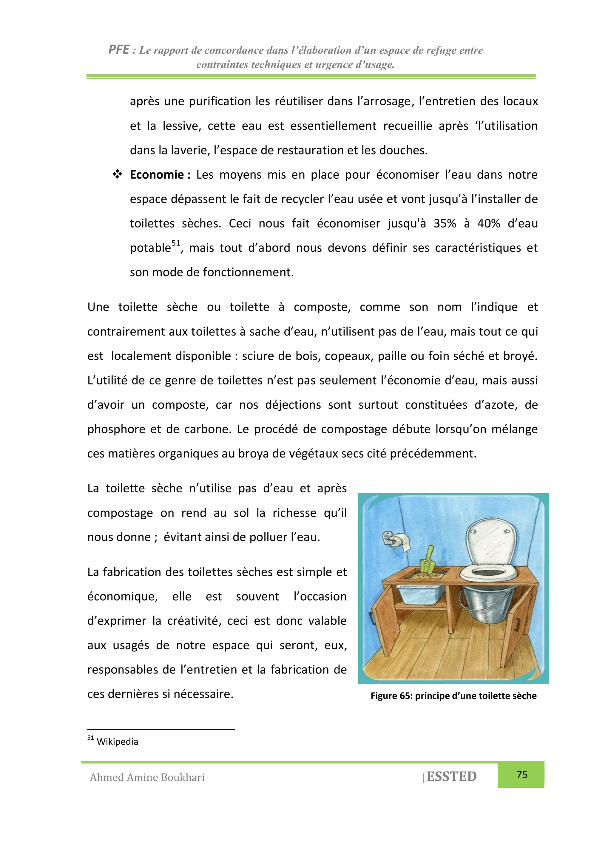 PFE : Le rapport de concordance dans l’élaboration d’un espace de refuge entre
contraintes techniques et urgence d’usage.
Ahmed Amine Boukhari |ESSTED 75
après une purification les réutiliser dans l’arrosage, l’entretien des locaux
et la lessive, cette eau est essentiellement recueillie après ‘l’utilisation
dans la laverie, l’espace de restauration et les douches.
 Economie : Les moyens mis en place pour économiser l’eau dans notre
espace dépassent le fait de recycler l’eau usée et vont jusqu'à l’installer de
toilettes sèches. Ceci nous fait économiser jusqu'à 35% à 40% d’eau
potable51
, mais tout d’abord nous devons définir ses caractéristiques et
son mode de fonctionnement.
Une toilette sèche ou toilette à composte, comme son nom l’indique et
contrairement aux toilettes à sache d’eau, n’utilisent pas de l’eau, mais tout ce qui
est localement disponible : sciure de bois, copeaux, paille ou foin séché et broyé.
L’utilité de ce genre de toilettes n’est pas seulement l’économie d’eau, mais aussi
d’avoir un composte, car nos déjections sont surtout constituées d’azote, de
phosphore et de carbone. Le procédé de compostage débute lorsqu’on mélange
ces matières organiques au broya de végétaux secs cité précédemment.
La toilette sèche n’utilise pas d’eau et après
compostage on rend au sol la richesse qu’il
nous donne ; évitant ainsi de polluer l’eau.
La fabrication des toilettes sèches est simple et
économique, elle est souvent l’occasion
d’exprimer la créativité, ceci est donc valable
aux usagés de notre espace qui seront, eux,
responsables de l’entretien et la fabrication de
ces dernières si nécessaire.
51
Wikipedia
Figure 65: principe d’une toilette sèche
 