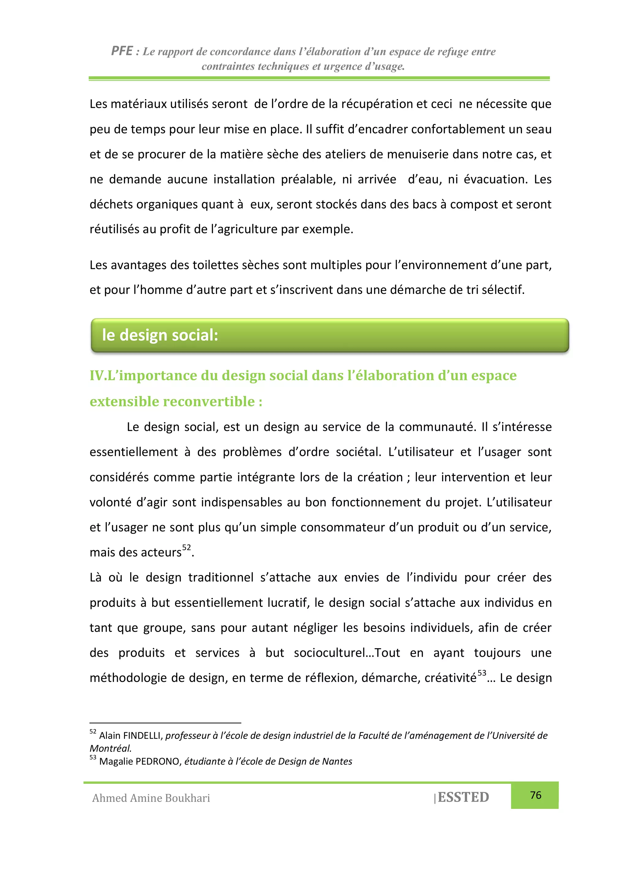 PFE : Le rapport de concordance dans l’élaboration d’un espace de refuge entre
contraintes techniques et urgence d’usage.
Ahmed Amine Boukhari |ESSTED 76
Les matériaux utilisés seront de l’ordre de la récupération et ceci ne nécessite que
peu de temps pour leur mise en place. Il suffit d’encadrer confortablement un seau
et de se procurer de la matière sèche des ateliers de menuiserie dans notre cas, et
ne demande aucune installation préalable, ni arrivée d’eau, ni évacuation. Les
déchets organiques quant à eux, seront stockés dans des bacs à compost et seront
réutilisés au profit de l’agriculture par exemple.
Les avantages des toilettes sèches sont multiples pour l’environnement d’une part,
et pour l’homme d’autre part et s’inscrivent dans une démarche de tri sélectif.
IV.L’importance du design social dans l’élaboration d’un espace
extensible reconvertible :
Le design social, est un design au service de la communauté. Il s’intéresse
essentiellement à des problèmes d’ordre sociétal. L’utilisateur et l’usager sont
considérés comme partie intégrante lors de la création ; leur intervention et leur
volonté d’agir sont indispensables au bon fonctionnement du projet. L’utilisateur
et l’usager ne sont plus qu’un simple consommateur d’un produit ou d’un service,
mais des acteurs52
.
Là où le design traditionnel s’attache aux envies de l’individu pour créer des
produits à but essentiellement lucratif, le design social s’attache aux individus en
tant que groupe, sans pour autant négliger les besoins individuels, afin de créer
des produits et services à but socioculturel…Tout en ayant toujours une
méthodologie de design, en terme de réflexion, démarche, créativité53
… Le design
52
Alain FINDELLI, professeur à l’école de design industriel de la Faculté de l’aménagement de l’Université de
Montréal.
53
Magalie PEDRONO, étudiante à l’école de Design de Nantes
le design social:
 