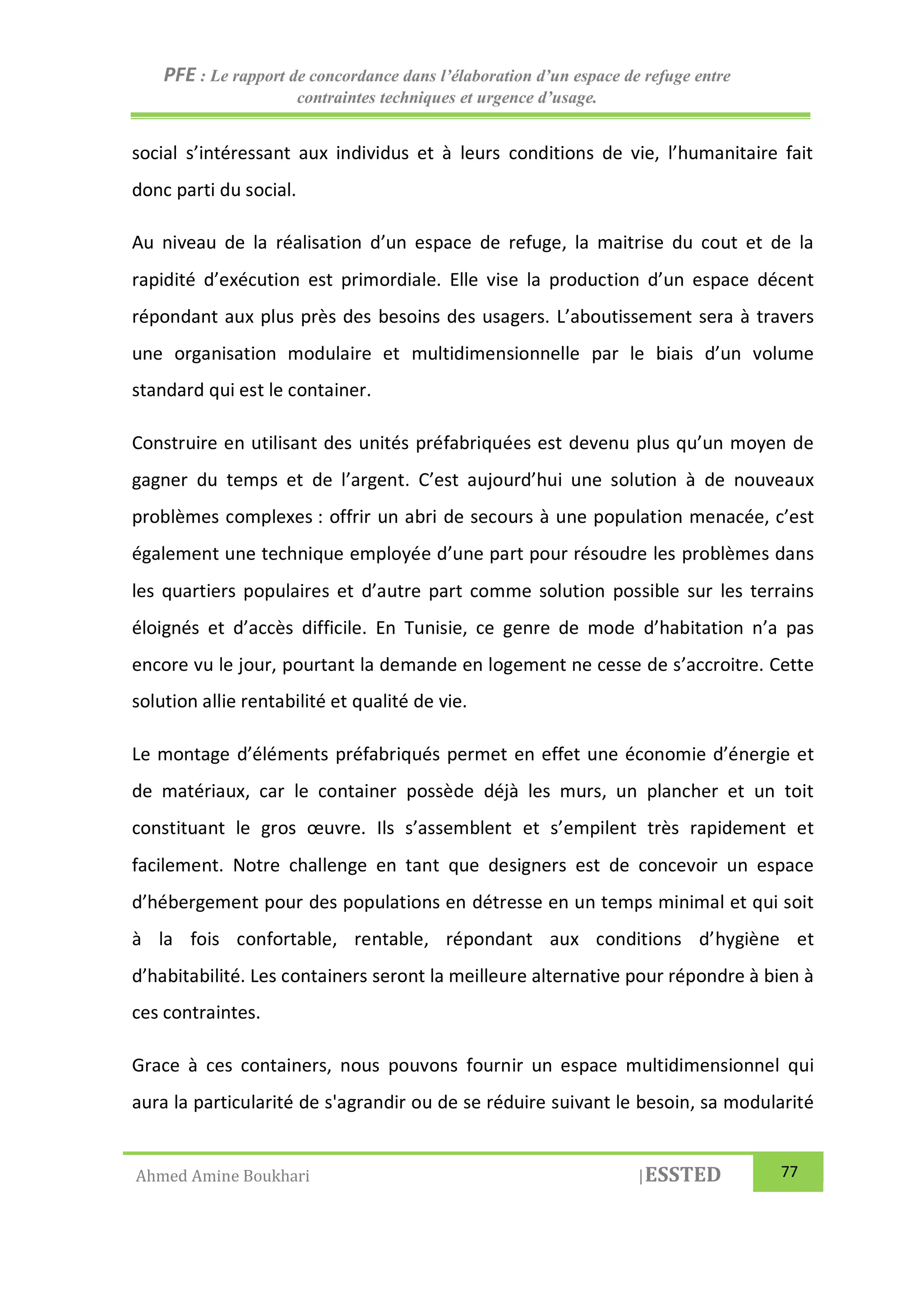 PFE : Le rapport de concordance dans l’élaboration d’un espace de refuge entre
contraintes techniques et urgence d’usage.
Ahmed Amine Boukhari |ESSTED 77
social s’intéressant aux individus et à leurs conditions de vie, l’humanitaire fait
donc parti du social.
Au niveau de la réalisation d’un espace de refuge, la maitrise du cout et de la
rapidité d’exécution est primordiale. Elle vise la production d’un espace décent
répondant aux plus près des besoins des usagers. L’aboutissement sera à travers
une organisation modulaire et multidimensionnelle par le biais d’un volume
standard qui est le container.
Construire en utilisant des unités préfabriquées est devenu plus qu’un moyen de
gagner du temps et de l’argent. C’est aujourd’hui une solution à de nouveaux
problèmes complexes : offrir un abri de secours à une population menacée, c’est
également une technique employée d’une part pour résoudre les problèmes dans
les quartiers populaires et d’autre part comme solution possible sur les terrains
éloignés et d’accès difficile. En Tunisie, ce genre de mode d’habitation n’a pas
encore vu le jour, pourtant la demande en logement ne cesse de s’accroitre. Cette
solution allie rentabilité et qualité de vie.
Le montage d’éléments préfabriqués permet en effet une économie d’énergie et
de matériaux, car le container possède déjà les murs, un plancher et un toit
constituant le gros œuvre. Ils s’assemblent et s’empilent très rapidement et
facilement. Notre challenge en tant que designers est de concevoir un espace
d’hébergement pour des populations en détresse en un temps minimal et qui soit
à la fois confortable, rentable, répondant aux conditions d’hygiène et
d’habitabilité. Les containers seront la meilleure alternative pour répondre à bien à
ces contraintes.
Grace à ces containers, nous pouvons fournir un espace multidimensionnel qui
aura la particularité de s'agrandir ou de se réduire suivant le besoin, sa modularité
 