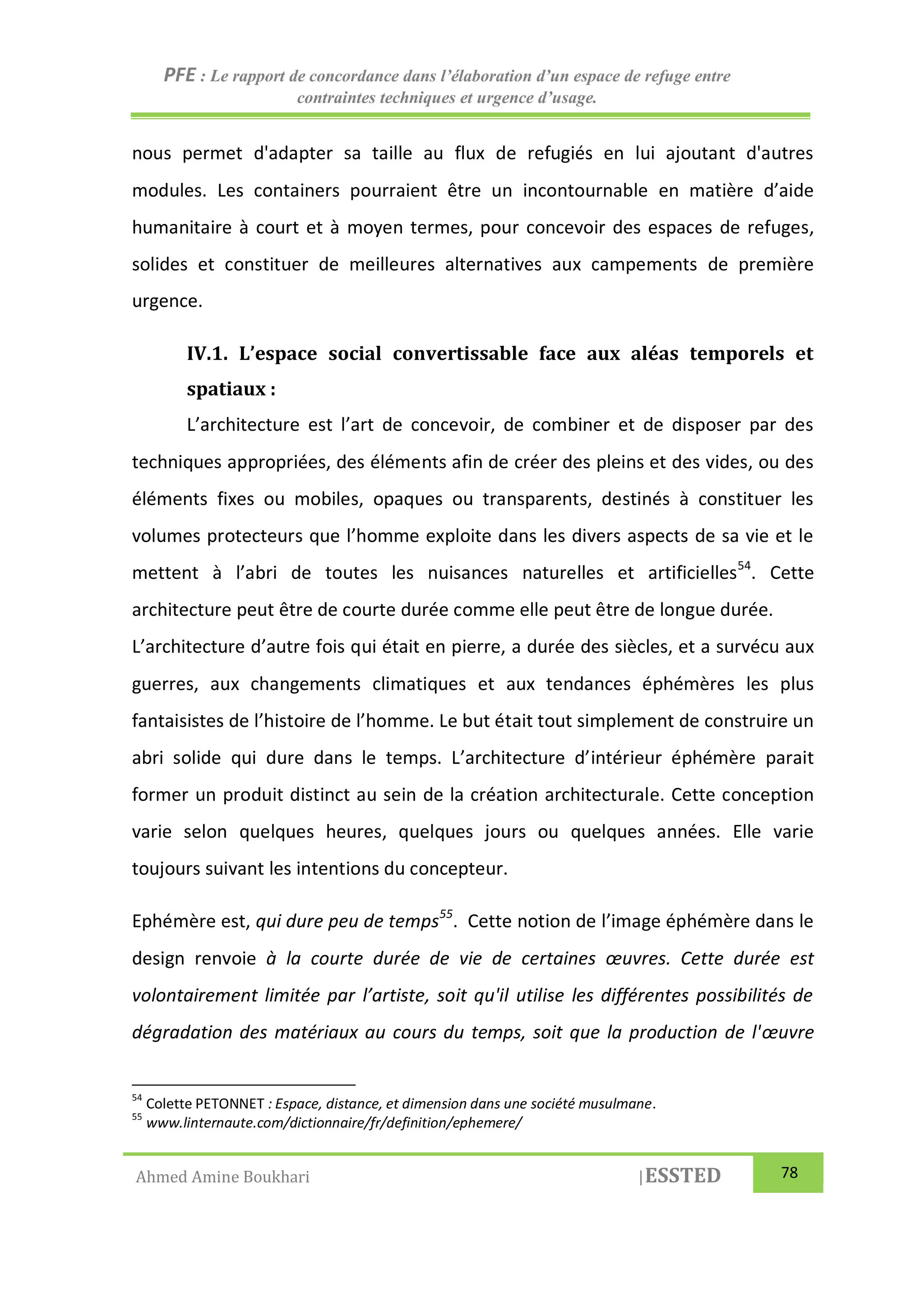 PFE : Le rapport de concordance dans l’élaboration d’un espace de refuge entre
contraintes techniques et urgence d’usage.
Ahmed Amine Boukhari |ESSTED 78
nous permet d'adapter sa taille au flux de refugiés en lui ajoutant d'autres
modules. Les containers pourraient être un incontournable en matière d’aide
humanitaire à court et à moyen termes, pour concevoir des espaces de refuges,
solides et constituer de meilleures alternatives aux campements de première
urgence.
IV.1. L’espace social convertissable face aux aléas temporels et
spatiaux :
L’architecture est l’art de concevoir, de combiner et de disposer par des
techniques appropriées, des éléments afin de créer des pleins et des vides, ou des
éléments fixes ou mobiles, opaques ou transparents, destinés à constituer les
volumes protecteurs que l’homme exploite dans les divers aspects de sa vie et le
mettent à l’abri de toutes les nuisances naturelles et artificielles54
. Cette
architecture peut être de courte durée comme elle peut être de longue durée.
L’architecture d’autre fois qui était en pierre, a durée des siècles, et a survécu aux
guerres, aux changements climatiques et aux tendances éphémères les plus
fantaisistes de l’histoire de l’homme. Le but était tout simplement de construire un
abri solide qui dure dans le temps. L’architecture d’intérieur éphémère parait
former un produit distinct au sein de la création architecturale. Cette conception
varie selon quelques heures, quelques jours ou quelques années. Elle varie
toujours suivant les intentions du concepteur.
Ephémère est, qui dure peu de temps55
. Cette notion de l’image éphémère dans le
design renvoie à la courte durée de vie de certaines œuvres. Cette durée est
volontairement limitée par l’artiste, soit qu'il utilise les différentes possibilités de
dégradation des matériaux au cours du temps, soit que la production de l'œuvre
54
Colette PETONNET : Espace, distance, et dimension dans une société musulmane.
55
www.linternaute.com/dictionnaire/fr/definition/ephemere/
 