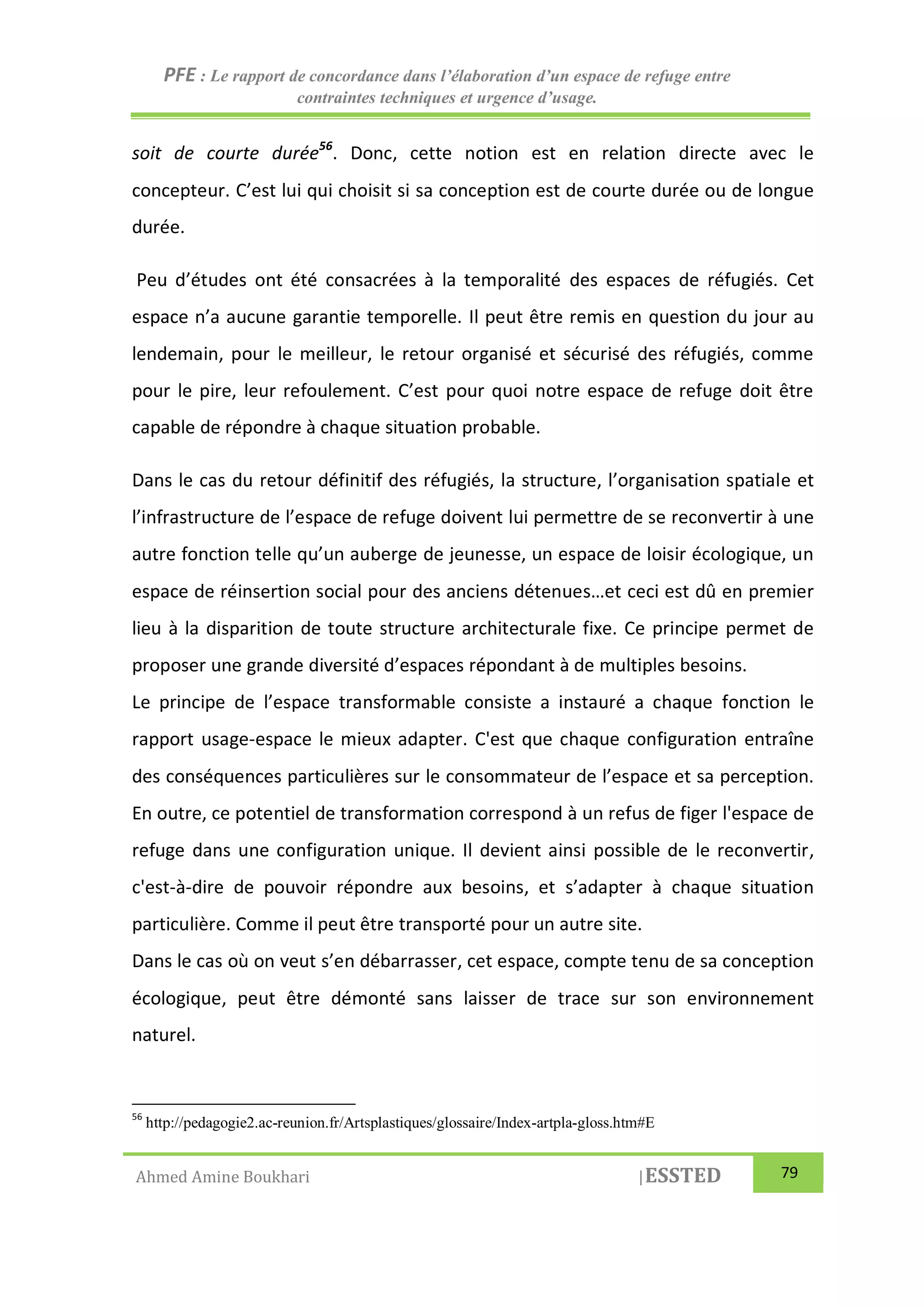 PFE : Le rapport de concordance dans l’élaboration d’un espace de refuge entre
contraintes techniques et urgence d’usage.
Ahmed Amine Boukhari |ESSTED 79
soit de courte durée56
. Donc, cette notion est en relation directe avec le
concepteur. C’est lui qui choisit si sa conception est de courte durée ou de longue
durée.
Peu d’études ont été consacrées à la temporalité des espaces de réfugiés. Cet
espace n’a aucune garantie temporelle. Il peut être remis en question du jour au
lendemain, pour le meilleur, le retour organisé et sécurisé des réfugiés, comme
pour le pire, leur refoulement. C’est pour quoi notre espace de refuge doit être
capable de répondre à chaque situation probable.
Dans le cas du retour définitif des réfugiés, la structure, l’organisation spatiale et
l’infrastructure de l’espace de refuge doivent lui permettre de se reconvertir à une
autre fonction telle qu’un auberge de jeunesse, un espace de loisir écologique, un
espace de réinsertion social pour des anciens détenues…et ceci est dû en premier
lieu à la disparition de toute structure architecturale fixe. Ce principe permet de
proposer une grande diversité d’espaces répondant à de multiples besoins.
Le principe de l’espace transformable consiste a instauré a chaque fonction le
rapport usage-espace le mieux adapter. C'est que chaque configuration entraîne
des conséquences particulières sur le consommateur de l’espace et sa perception.
En outre, ce potentiel de transformation correspond à un refus de figer l'espace de
refuge dans une configuration unique. Il devient ainsi possible de le reconvertir,
c'est-à-dire de pouvoir répondre aux besoins, et s’adapter à chaque situation
particulière. Comme il peut être transporté pour un autre site.
Dans le cas où on veut s’en débarrasser, cet espace, compte tenu de sa conception
écologique, peut être démonté sans laisser de trace sur son environnement
naturel.
56
http://pedagogie2.ac-reunion.fr/Artsplastiques/glossaire/Index-artpla-gloss.htm#E
 