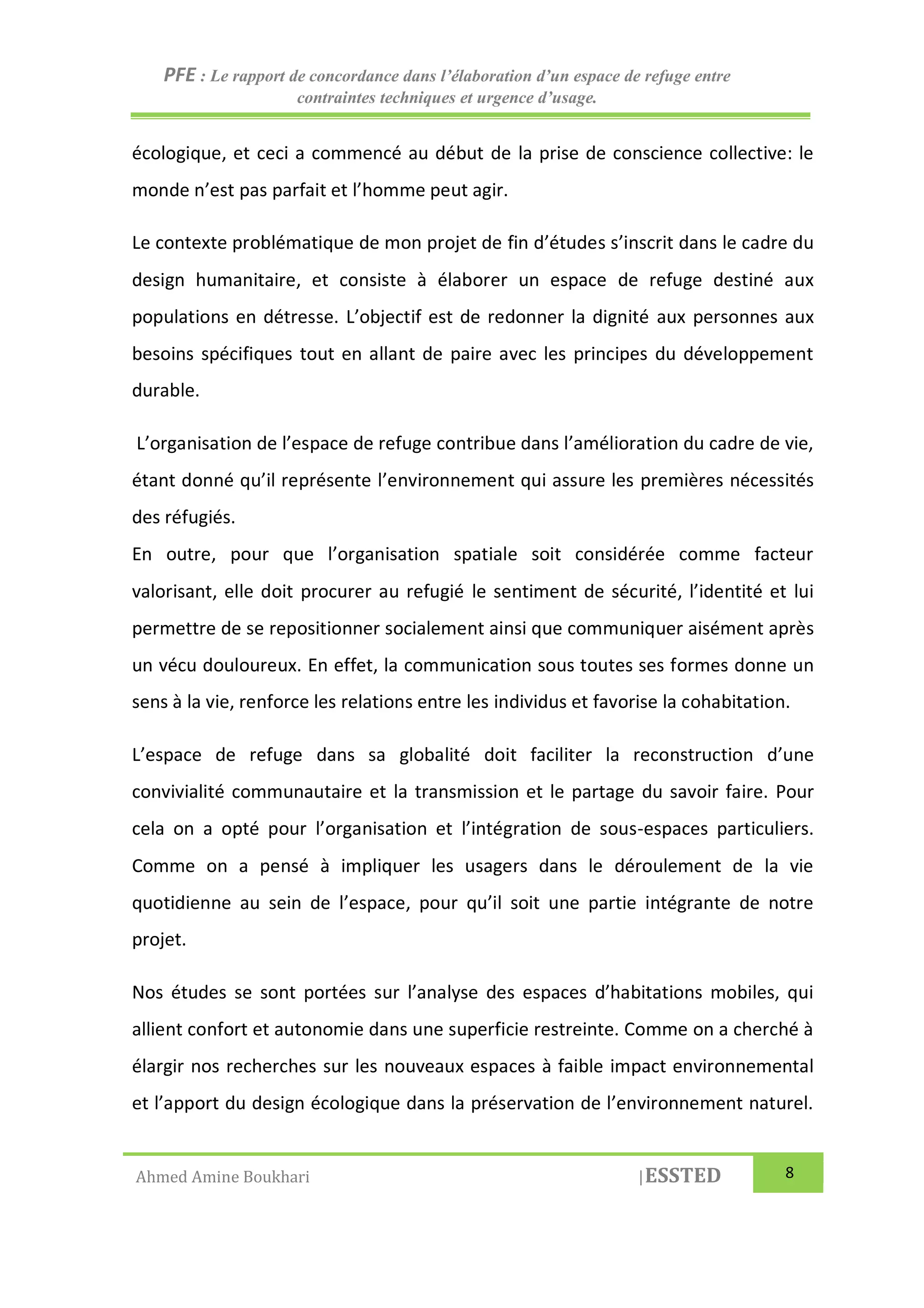 PFE : Le rapport de concordance dans l’élaboration d’un espace de refuge entre
contraintes techniques et urgence d’usage.
Ahmed Amine Boukhari |ESSTED 8
écologique, et ceci a commencé au début de la prise de conscience collective: le
monde n’est pas parfait et l’homme peut agir.
Le contexte problématique de mon projet de fin d’études s’inscrit dans le cadre du
design humanitaire, et consiste à élaborer un espace de refuge destiné aux
populations en détresse. L’objectif est de redonner la dignité aux personnes aux
besoins spécifiques tout en allant de paire avec les principes du développement
durable.
L’organisation de l’espace de refuge contribue dans l’amélioration du cadre de vie,
étant donné qu’il représente l’environnement qui assure les premières nécessités
des réfugiés.
En outre, pour que l’organisation spatiale soit considérée comme facteur
valorisant, elle doit procurer au refugié le sentiment de sécurité, l’identité et lui
permettre de se repositionner socialement ainsi que communiquer aisément après
un vécu douloureux. En effet, la communication sous toutes ses formes donne un
sens à la vie, renforce les relations entre les individus et favorise la cohabitation.
L’espace de refuge dans sa globalité doit faciliter la reconstruction d’une
convivialité communautaire et la transmission et le partage du savoir faire. Pour
cela on a opté pour l’organisation et l’intégration de sous-espaces particuliers.
Comme on a pensé à impliquer les usagers dans le déroulement de la vie
quotidienne au sein de l’espace, pour qu’il soit une partie intégrante de notre
projet.
Nos études se sont portées sur l’analyse des espaces d’habitations mobiles, qui
allient confort et autonomie dans une superficie restreinte. Comme on a cherché à
élargir nos recherches sur les nouveaux espaces à faible impact environnemental
et l’apport du design écologique dans la préservation de l’environnement naturel.
 