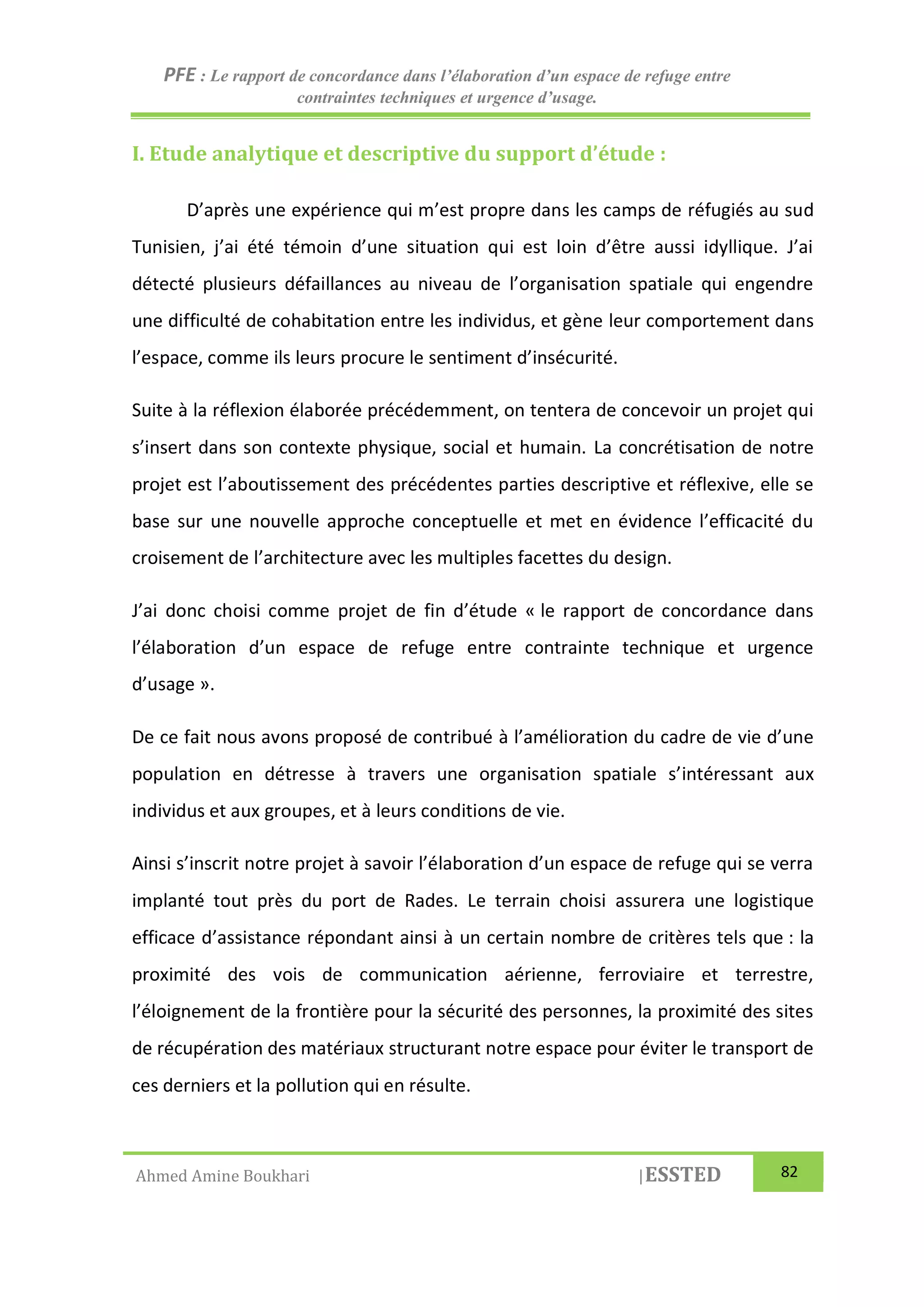 PFE : Le rapport de concordance dans l’élaboration d’un espace de refuge entre
contraintes techniques et urgence d’usage.
Ahmed Amine Boukhari |ESSTED 82
I. Etude analytique et descriptive du support d’étude :
D’après une expérience qui m’est propre dans les camps de réfugiés au sud
Tunisien, j’ai été témoin d’une situation qui est loin d’être aussi idyllique. J’ai
détecté plusieurs défaillances au niveau de l’organisation spatiale qui engendre
une difficulté de cohabitation entre les individus, et gène leur comportement dans
l’espace, comme ils leurs procure le sentiment d’insécurité.
Suite à la réflexion élaborée précédemment, on tentera de concevoir un projet qui
s’insert dans son contexte physique, social et humain. La concrétisation de notre
projet est l’aboutissement des précédentes parties descriptive et réflexive, elle se
base sur une nouvelle approche conceptuelle et met en évidence l’efficacité du
croisement de l’architecture avec les multiples facettes du design.
J’ai donc choisi comme projet de fin d’étude « le rapport de concordance dans
l’élaboration d’un espace de refuge entre contrainte technique et urgence
d’usage ».
De ce fait nous avons proposé de contribué à l’amélioration du cadre de vie d’une
population en détresse à travers une organisation spatiale s’intéressant aux
individus et aux groupes, et à leurs conditions de vie.
Ainsi s’inscrit notre projet à savoir l’élaboration d’un espace de refuge qui se verra
implanté tout près du port de Rades. Le terrain choisi assurera une logistique
efficace d’assistance répondant ainsi à un certain nombre de critères tels que : la
proximité des vois de communication aérienne, ferroviaire et terrestre,
l’éloignement de la frontière pour la sécurité des personnes, la proximité des sites
de récupération des matériaux structurant notre espace pour éviter le transport de
ces derniers et la pollution qui en résulte.
 