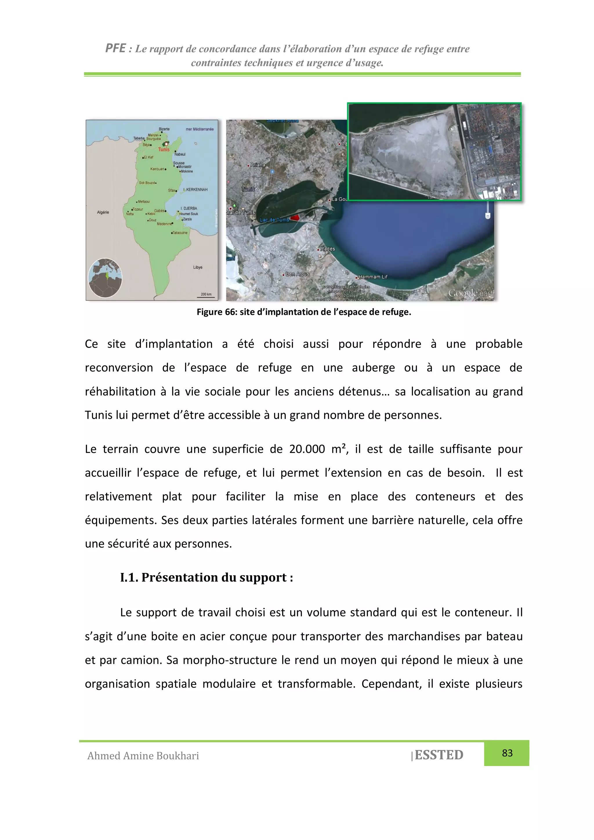 PFE : Le rapport de concordance dans l’élaboration d’un espace de refuge entre
contraintes techniques et urgence d’usage.
Ahmed Amine Boukhari |ESSTED 83
Ce site d’implantation a été choisi aussi pour répondre à une probable
reconversion de l’espace de refuge en une auberge ou à un espace de
réhabilitation à la vie sociale pour les anciens détenus… sa localisation au grand
Tunis lui permet d’être accessible à un grand nombre de personnes.
Le terrain couvre une superficie de 20.000 m², il est de taille suffisante pour
accueillir l’espace de refuge, et lui permet l’extension en cas de besoin. Il est
relativement plat pour faciliter la mise en place des conteneurs et des
équipements. Ses deux parties latérales forment une barrière naturelle, cela offre
une sécurité aux personnes.
I.1. Présentation du support :
Le support de travail choisi est un volume standard qui est le conteneur. Il
s’agit d’une boite en acier conçue pour transporter des marchandises par bateau
et par camion. Sa morpho-structure le rend un moyen qui répond le mieux à une
organisation spatiale modulaire et transformable. Cependant, il existe plusieurs
Figure 66: site d’implantation de l’espace de refuge.
 