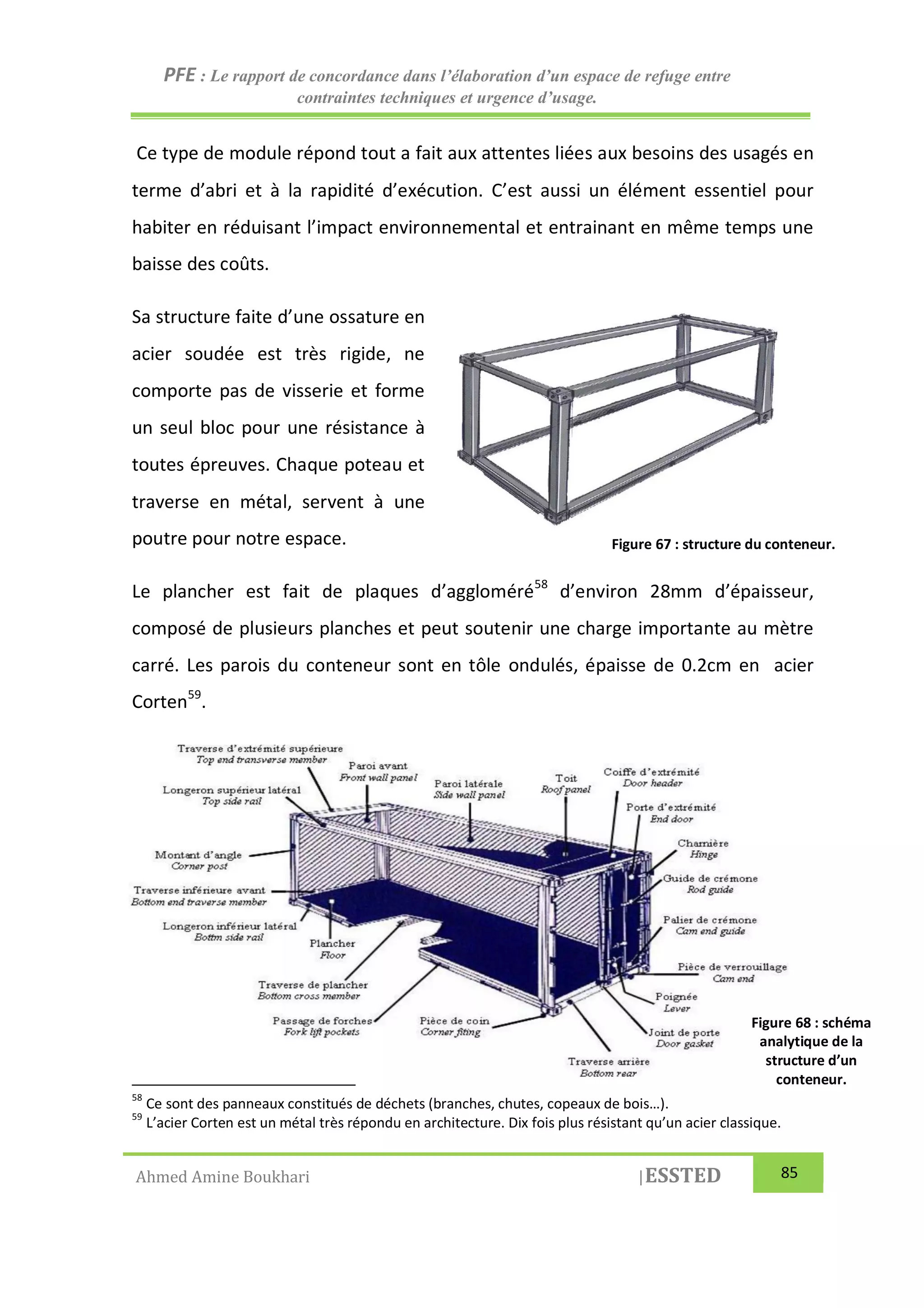 PFE : Le rapport de concordance dans l’élaboration d’un espace de refuge entre
contraintes techniques et urgence d’usage.
Ahmed Amine Boukhari |ESSTED 85
Ce type de module répond tout a fait aux attentes liées aux besoins des usagés en
terme d’abri et à la rapidité d’exécution. C’est aussi un élément essentiel pour
habiter en réduisant l’impact environnemental et entrainant en même temps une
baisse des coûts.
Sa structure faite d’une ossature en
acier soudée est très rigide, ne
comporte pas de visserie et forme
un seul bloc pour une résistance à
toutes épreuves. Chaque poteau et
traverse en métal, servent à une
poutre pour notre espace.
Le plancher est fait de plaques d’aggloméré58
d’environ 28mm d’épaisseur,
composé de plusieurs planches et peut soutenir une charge importante au mètre
carré. Les parois du conteneur sont en tôle ondulés, épaisse de 0.2cm en acier
Corten59
.
58
Ce sont des panneaux constitués de déchets (branches, chutes, copeaux de bois…).
59
L’acier Corten est un métal très répondu en architecture. Dix fois plus résistant qu’un acier classique.
Figure 67 : structure du conteneur.
Figure 68 : schéma
analytique de la
structure d’un
conteneur.
 