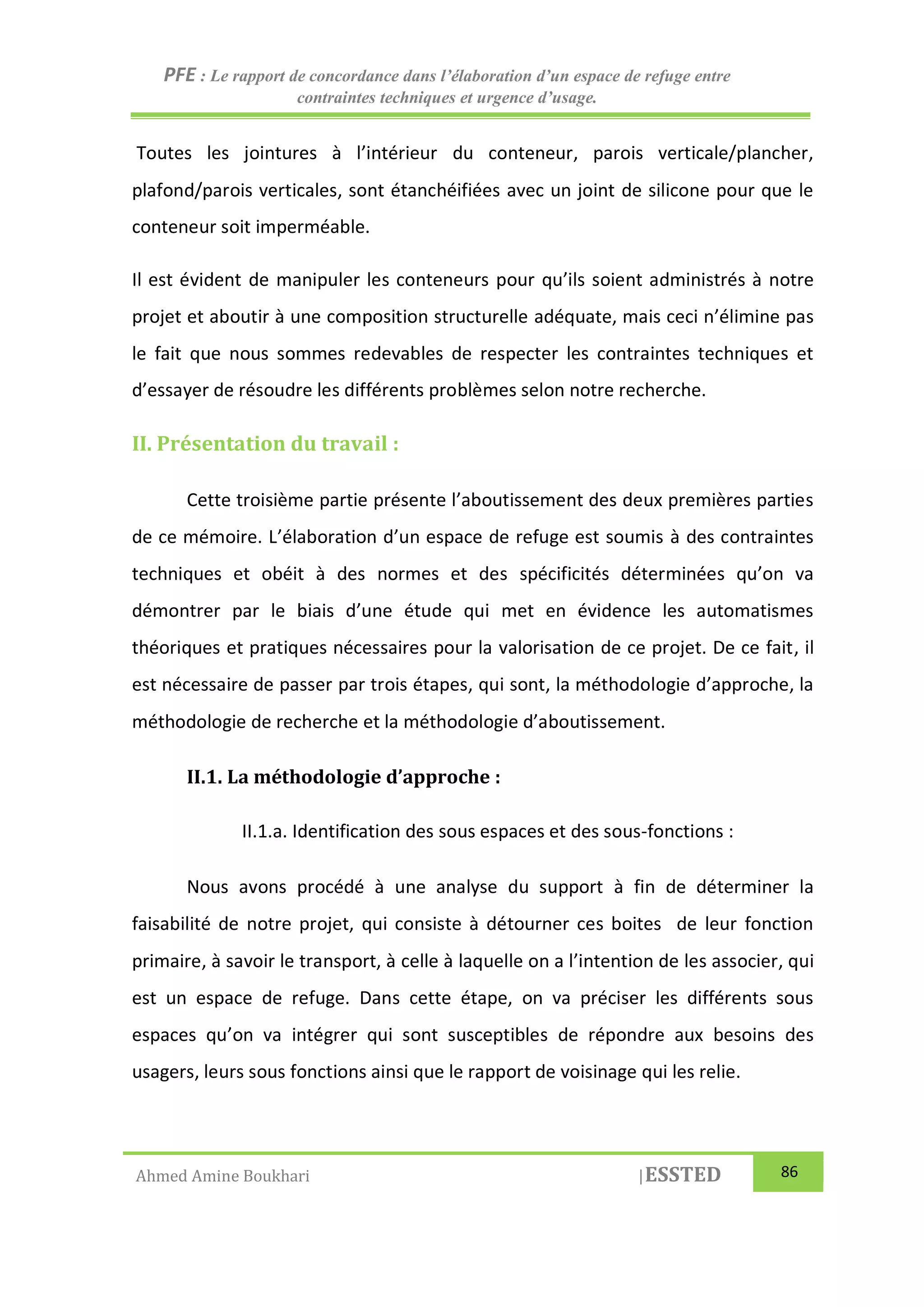 PFE : Le rapport de concordance dans l’élaboration d’un espace de refuge entre
contraintes techniques et urgence d’usage.
Ahmed Amine Boukhari |ESSTED 86
Toutes les jointures à l’intérieur du conteneur, parois verticale/plancher,
plafond/parois verticales, sont étanchéifiées avec un joint de silicone pour que le
conteneur soit imperméable.
Il est évident de manipuler les conteneurs pour qu’ils soient administrés à notre
projet et aboutir à une composition structurelle adéquate, mais ceci n’élimine pas
le fait que nous sommes redevables de respecter les contraintes techniques et
d’essayer de résoudre les différents problèmes selon notre recherche.
II. Présentation du travail :
Cette troisième partie présente l’aboutissement des deux premières parties
de ce mémoire. L’élaboration d’un espace de refuge est soumis à des contraintes
techniques et obéit à des normes et des spécificités déterminées qu’on va
démontrer par le biais d’une étude qui met en évidence les automatismes
théoriques et pratiques nécessaires pour la valorisation de ce projet. De ce fait, il
est nécessaire de passer par trois étapes, qui sont, la méthodologie d’approche, la
méthodologie de recherche et la méthodologie d’aboutissement.
II.1. La méthodologie d’approche :
II.1.a. Identification des sous espaces et des sous-fonctions :
Nous avons procédé à une analyse du support à fin de déterminer la
faisabilité de notre projet, qui consiste à détourner ces boites de leur fonction
primaire, à savoir le transport, à celle à laquelle on a l’intention de les associer, qui
est un espace de refuge. Dans cette étape, on va préciser les différents sous
espaces qu’on va intégrer qui sont susceptibles de répondre aux besoins des
usagers, leurs sous fonctions ainsi que le rapport de voisinage qui les relie.
 