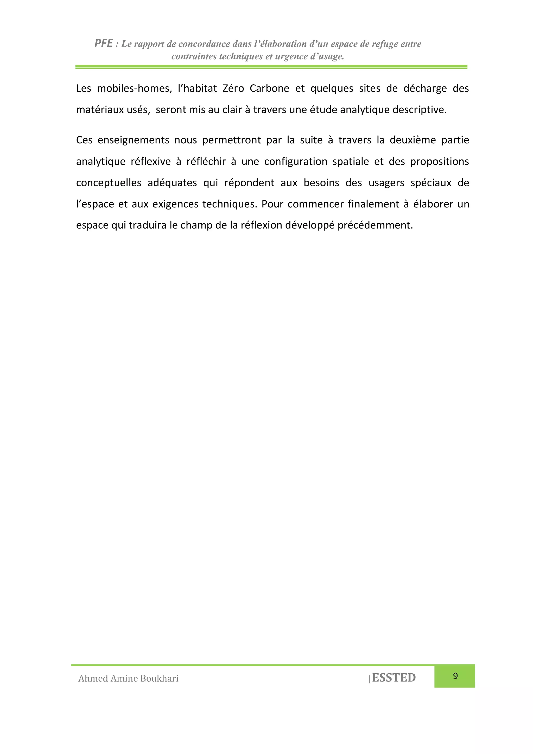 PFE : Le rapport de concordance dans l’élaboration d’un espace de refuge entre
contraintes techniques et urgence d’usage.
Ahmed Amine Boukhari |ESSTED 9
Les mobiles-homes, l’habitat Zéro Carbone et quelques sites de décharge des
matériaux usés, seront mis au clair à travers une étude analytique descriptive.
Ces enseignements nous permettront par la suite à travers la deuxième partie
analytique réflexive à réfléchir à une configuration spatiale et des propositions
conceptuelles adéquates qui répondent aux besoins des usagers spéciaux de
l’espace et aux exigences techniques. Pour commencer finalement à élaborer un
espace qui traduira le champ de la réflexion développé précédemment.
 