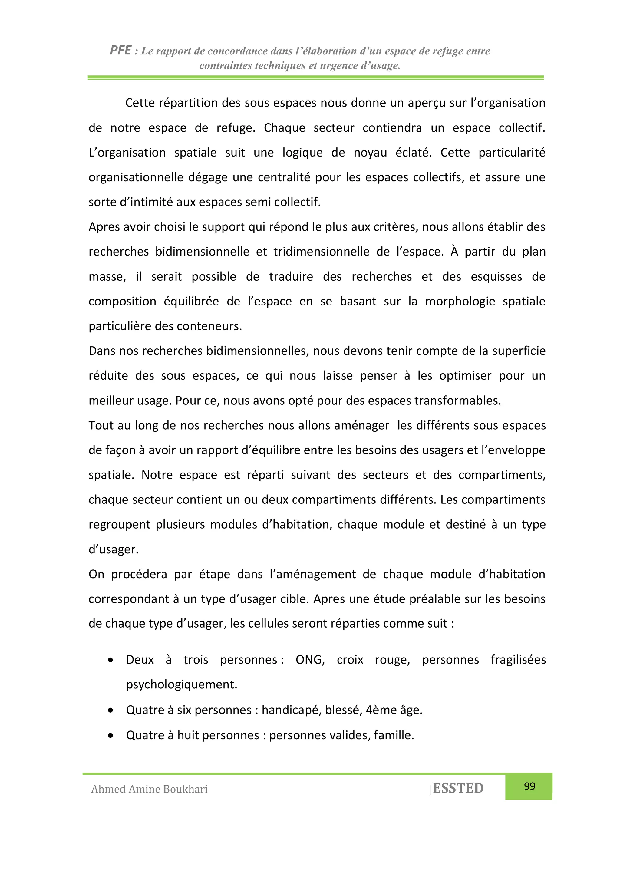 PFE : Le rapport de concordance dans l’élaboration d’un espace de refuge entre
contraintes techniques et urgence d’usage.
Ahmed Amine Boukhari |ESSTED 99
Cette répartition des sous espaces nous donne un aperçu sur l’organisation
de notre espace de refuge. Chaque secteur contiendra un espace collectif.
L’organisation spatiale suit une logique de noyau éclaté. Cette particularité
organisationnelle dégage une centralité pour les espaces collectifs, et assure une
sorte d’intimité aux espaces semi collectif.
Apres avoir choisi le support qui répond le plus aux critères, nous allons établir des
recherches bidimensionnelle et tridimensionnelle de l’espace. À partir du plan
masse, il serait possible de traduire des recherches et des esquisses de
composition équilibrée de l’espace en se basant sur la morphologie spatiale
particulière des conteneurs.
Dans nos recherches bidimensionnelles, nous devons tenir compte de la superficie
réduite des sous espaces, ce qui nous laisse penser à les optimiser pour un
meilleur usage. Pour ce, nous avons opté pour des espaces transformables.
Tout au long de nos recherches nous allons aménager les différents sous espaces
de façon à avoir un rapport d’équilibre entre les besoins des usagers et l’enveloppe
spatiale. Notre espace est réparti suivant des secteurs et des compartiments,
chaque secteur contient un ou deux compartiments différents. Les compartiments
regroupent plusieurs modules d’habitation, chaque module et destiné à un type
d’usager.
On procédera par étape dans l’aménagement de chaque module d’habitation
correspondant à un type d’usager cible. Apres une étude préalable sur les besoins
de chaque type d’usager, les cellules seront réparties comme suit :
 Deux à trois personnes : ONG, croix rouge, personnes fragilisées
psychologiquement.
 Quatre à six personnes : handicapé, blessé, 4ème âge.
 Quatre à huit personnes : personnes valides, famille.
 
