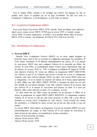 Auto provisioning   –    Gestion des contacts   –    Présence    –   Vidéo surveillance


  Pour la solution IPBX, Asterisk à été privilégié que CISCO call manager car elle est
gratuite, open source et populaire qui est un gage d’évolutivité. De plus avec toute sa
communauté d’utilisateurs et de développeurs, on a de l’aide sur internet.


II.3 - Logiciels et Equipements utilisés
  Nous avons besoin d’un serveur DHCP, TFTP, Asterisk. Etant sur Debian, nous utiliserons
dhcp3-server comme serveur DHCP, TFTPD pour le serveur TFTP, et Asterisk comme
serveur IPBX. Et comme équipements, un Switch ; un pc portable faisant office de serveur
DHCP, TFTP et Asterisk ; des téléphones IP CISCO 7912, 7940 et un ATA188.



II.4 - Installation et Configuration


    Serveur DHCP
       Dynamic Host Configuration Protocol (DHCP) est un terme anglais désignant un
    protocole réseau dont le rôle est d’assurer la configuration automatique des paramètres IP
    d’une station, notamment en lui affectant automatiquement une adresse IP et un masque
    de sous-réseau. DHCP peut aussi configurer l’adresse de la passerelle par défaut, des
    serveurs de noms DNS, et éventuellement donner d’autres types d’informations telles que
    les adresses de serveurs TFTP ou FTP. L’ordinateur ou téléphone IP équipé de TCP/IP,
    mais dépourvu d’adresse IP, envoie par diffusion un datagramme (DHCP DISCOVER)
    qui s’adresse au port 67 de n’importe quel serveur à l’écoute sur ce port. Ce datagramme
    comporte entre autre l’adresse physique (MAC) du client. Tout serveur DHCP ayant reçu
    ce datagramme, s’il est en mesure de proposer une adresse sur le réseau auquel appartient
    le client, diffuse une offre DHCP (DHCP OFFER) à l’attention du client (sur son port
    68), identifié par son adresse physique. Cette offre comporte l’adresse IP du serveur, ainsi
    que l’adresse IP et le masque de sous-réseau qu’il propose au client. Il se peut que
    plusieurs offres soient adressées au client s’il y a plusieurs serveurs.
       Le client retient une des offres reçues (la première qui lui parvient), et diffuse sur le
    réseau un datagramme de requête DHCP (DHCP REQUEST). Ce datagramme comporte
    l’adresse IP du serveur et celle qui vient d’être proposée au client. Elle a pour effet de
    demander au serveur choisi l’assignation de cette adresse, l’envoi éventuel des valeurs
    des paramètres, et d’informer les autres serveurs qui ont fait une offre qu’elle n’a pas été
    retenue.
    Le serveur DHCP choisi élabore un datagramme d’accusé de réception (DHCP ack pour
    acknowledgement) qui assigne au client l’adresse IP et son masque de sous-réseau, la
    durée du bail de cette adresse, et éventuellement d’autres paramètres :
-   Adresse IP de la passerelle par défaut,
-   Adresses IP des serveurs DNS,
-   Adresses IP des serveurs TFTP.

                                    Promotion : 2009 – 2011                                        12
 
