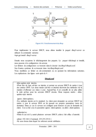 Auto provisioning       –   Gestion des contacts   –   Présence      –   Vidéo surveillance




                    -
                              Figure II-6 : Fonctionnement du dhcp


Pour implémenter le serveur DHCP, nous allons installer le paquet dhcp3-server en
utilisant la commande suivante:
#apt-get install dhcp3-server

Ensuite nous acceptons le téléchargement des paquets. Le paquet téléchargé et installé,
nous passons à la configuration du serveur.
Les fichiers de configuration se trouvent dans le dossier /etc/dhcp3/dhcpd.conf.
Sur d’autres systèmes ils se trouvent dans /etc/dhcp/dhcpd.conf.
Nous modifions ce fichier en dé-commentant ou en ajoutant les informations suivantes.
Les explications des lignes sont après le # :

                                          Dhcpd.conf

   ddns-update-style interim;
   #Peut être de type ad-hoc ou interim, et permet au serveur DHCP de mettre à jour
   des entrées DNS. Les deux modes (ad-hoc et interim) décrivent des méthodes sur la
   manière d’effectuer ces mises à jour. Aujourd’hui, il est conseillé de ne plus utilisé
   le style ad-hoc pour les serveurs DHCP récents. Donc toujours mettre : ddns-
   update-style interim

    ignore client-updates;
   #La méthode interim est le standard. Le client peut demander au serveur DHCP de
   mettre à jour le serveur DNS en lui passant ses propres paramètres (nom de
   domaine). Dans ce cas le serveur est configuré pour honorer ou pas la demande du
   client. Ceci se fait avec le paramètre ignore client-updates ou allow client-updates.

   authoritative;
   #Dans le cas où il y aurait plusieurs serveurs DHCP, celui-ci fait office d’autorité.

   subnet 192.168.1.0 netmask 255.255.255.0 {
   #le sous réseau dans lequel les adresses seront attribuées

                                   Promotion : 2009 – 2011                                    13
 