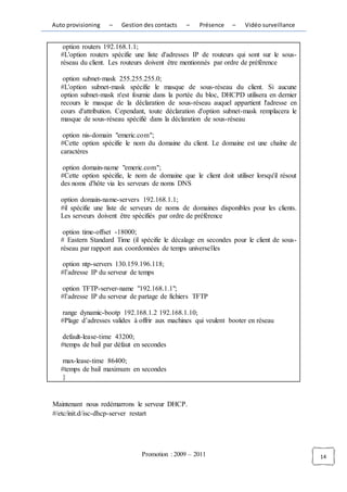 Auto provisioning   –    Gestion des contacts   –    Présence    –    Vidéo surveillance


    option routers 192.168.1.1;
   #L'option routers spécifie une liste d'adresses IP de routeurs qui sont sur le sous-
   réseau du client. Les routeurs doivent être mentionnés par ordre de préférence

    option subnet-mask 255.255.255.0;
   #L'option subnet-mask spécifie le masque de sous-réseau du client. Si aucune
   option subnet-mask n'est fournie dans la portée du bloc, DHCPD utilisera en dernier
   recours le masque de la déclaration de sous-réseau auquel appartient l'adresse en
   cours d'attribution. Cependant, toute déclaration d'option subnet-mask remplacera le
   masque de sous-réseau spécifié dans la déclaration de sous-réseau

    option nis-domain "emeric.com";
   #Cette option spécifie le nom du domaine du client. Le domaine est une chaîne de
   caractères

    option domain-name "emeric.com";
   #Cette option spécifie, le nom de domaine que le client doit utiliser lorsqu'il résout
   des noms d'hôte via les serveurs de noms DNS

   option domain-name-servers 192.168.1.1;
   #il spécifie une liste de serveurs de noms de domaines disponibles pour les clients.
   Les serveurs doivent être spécifiés par ordre de préférence

    option time-offset -18000;
   # Eastern Standard Time (il spécifie le décalage en secondes pour le client de sous-
   réseau par rapport aux coordonnées de temps universelles

   option ntp-servers 130.159.196.118;
   #l’adresse IP du serveur de temps

   option TFTP-server-name "192.168.1.1";
   #l’adresse IP du serveur de partage de fichiers TFTP

   range dynamic-bootp 192.168.1.2 192.168.1.10;
   #Plage d’adresses valides à offrir aux machines qui veulent booter en réseau

   default-lease-time 43200;
   #temps de bail par défaut en secondes

   max-lease-time 86400;
   #temps de bail maximum en secondes
   }


Maintenant nous redémarrons le serveur DHCP.
#/etc/init.d/isc-dhcp-server restart




                                Promotion : 2009 – 2011                                     14
 