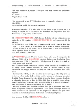 Auto provisioning   –    Gestion des contacts    –   Présence     –   Vidéo surveillance


Enfin nous redémarrons le serveur TFTPD pour qu’il tienne compte des modifications
apportées.
#cd /etc/init.d
#./openbsd-inetd restart

Nous testons que le serveur TFTPD fonctionne avec les commandes suivantes :
#tftp 127.0.0.1
tftp> (cette ligne signifie que le serveur fonctionne.)

Maintenant le téléphone CISCO après avoir reçu une adresse IP par le serveur DHCP, il
interroge le serveur TFTP pour recevoir les informations de configurations. Pour cela
deux fichiers de configurations sont nécessaires :

OS « SERIES DU TELEPHONE ».TXT : Le nom du fichier doit être obligatoirement en
majuscule. Je dois remplacer « SERIES DU TELEPHONE » par le numéro de série du
téléphone.
Ex : un CISCO IP Phone Séries 7912. Le numéro de série est 7912. Donc le fichier sera
OS7912.TXT et à l’intérieur je ne vais mettre que la version du firmware du téléphone.
Ce fichier est utilisé si on veut mettre à jour le téléphone CISCO. Donc on va mettre une
version supérieure à celui du téléphone.
Ex : CP7912080003SCCP070409A

SEP000D657072B5.cnf.xml : C’est le deuxième fichier utilisé pour la configuration du
téléphone CISCO où le 000D657072B5 représente l’adresse mac du téléphone (Dans
notre cas celui du CISCO IP Phone Séries 7912). Le contenu de ce fichier est en XML car
c’est le langage qu’il comprend.
XML (eXtensible Markup Language ou Langage à balises extensible) est en quelque sorte
un langage HTML amélioré permettant de définir de nouvelles balises. Il s'agit
effectivement d'un langage permettant de mettre en forme des documents grâce à des
balises.
   Contrairement à HTML, qui est à considérer comme un langage défini et figé (avec un
nombre de balises limité), XML peut être considéré comme un métalangage permettant
de définir d'autres langages, c'est-à-dire définir de nouvelles balises permettant de décrire
la présentation d'un texte. La force de XML réside dans sa capacité à pouvoir décrire
n'importe quel domaine de données grâce à son extensibilité. Il va permettre de structurer,
poser le vocabulaire et la syntaxe des données qu'il va contenir.
   En réalité les balises XML décrivent le contenu plutôt que la présentation. Ainsi, XML
permet de séparer le contenu de la présentation. Ce qui permet par exemple d'afficher un
même document sur des applications ou des périphériques différents sans pour autant
nécessiter de créer autant de versions du document pour autant de téléphones.

Voici le contenu du fichier SEP000D657072B5.cnf.xml :



                                Promotion : 2009 – 2011                                         16
 