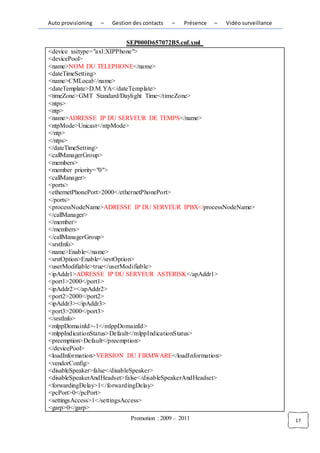 Auto provisioning   –   Gestion des contacts   –   Présence   –   Vidéo surveillance


                             SEP000D657072B5.cnf.xml
<device xsi:type="axl:XIPPhone">
<devicePool>
<name>NOM DU TELEPHONE</name>
<dateTimeSetting>
<name>CMLocal</name>
<dateTemplate>D.M.YA</dateTemplate>
<timeZone>GMT Standard/Daylight Time</timeZone>
<ntps>
<ntp>
<name>ADRESSE IP DU SERVEUR DE TEMPS</name>
<ntpMode>Unicast</ntpMode>
</ntp>
</ntps>
</dateTimeSetting>
<callManagerGroup>
<members>
<member priority="0">
<callManager>
<ports>
<ethernetPhonePort>2000</ethernetPhonePort>
</ports>
<processNodeName>ADRESSE IP DU SERVEUR IPBX</processNodeName>
</callManager>
</member>
</members>
</callManagerGroup>
<srstInfo>
<name>Enable</name>
<srstOption>Enable</srstOption>
<userModifiable>true</userModifiable>
<ipAddr1>ADRESSE IP DU SERVEUR ASTERISK</apAddr1>
<port1>2000</port1>
<ipAddr2></apAddr2>
<port2>2000</port2>
<ipAddr3></ipAddr3>
<port3>2000</port3>
</srstInfo>
<mlppDomainId>-1</mlppDomainId>
<mlppIndicationStatus>Default</mlppIndicationStatus>
<preemption>Default</preemption>
</devicePool>
<loadInformation>VERSION DU FIRMWARE</loadInformation>
<vendorConfig>
<disableSpeaker>false</disableSpeaker>
<disableSpeakerAndHeadset>false</disableSpeakerAndHeadset>
<forwardingDelay>1</forwardingDelay>
<pcPort>0</pcPort>
<settingsAccess>1</settingsAccess>
<garp>0</garp>
                               Promotion : 2009 – 2011                                 17
 