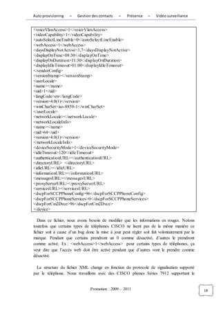 Auto provisioning   –    Gestion des contacts    –    Présence    –   Vidéo surveillance


<voiceVlanAccess>1</voiceVlanAccess>
<videoCapability>1</videoCapability>
<autoSelectLineEnable>0</autoSelectLineEnable>
<webAccess>1</webAccess>
<daysDisplayNotActive>1,7</daysDisplayNotActive>
<displayOnTime>08:30</displayOnTime>
<displayOnDuration>11:30</displayOnDuration>
<displayIdleTimeout>01:00</displayIdleTimeout>
</vendorConfig>
<versionStamp></versionStamp>
<userLocale>
<name></name>
<uid>1</uid>
<langCode>en</langCode>
<version>4.0(1)</version>
<winCharSet>iso-8859-1</winCharSet>
</userLocale>
<networkLocale></networkLocale>
<networkLocaleInfo>
<name></name>
<uid>64</uid>
<version>4.0(1)</version>
</networkLocaleInfo>
<deviceSecurityMode>1</deviceSecurityMode>
<idleTimeout>120</idleTimeout>
<authenticationURL></authenticationURL>
<directoryURL> </directoryURL>
<idleURL></idleURL>
<informationURL></informationURL>
<messagesURL></messagesURL>
<proxyServerURL></proxyServerURL>
<servicesURL></servicesURL>
<dscpForSCCPPhoneConfig>96</dscpForSCCPPhoneConfig>
<dscpForSCCPPhoneServices>0</dscpForSCCPPhoneServices>
<dscpForCm2Dvce>96</dscpForCm2Dvce>
</device>

   Dans ce fichier, nous avons besoin de modifier que les informations en rouges. Notons
toutefois que certains types de téléphones CISCO ne lisent pas de la même manière ce
fichier soit à cause d’un bug donc la mise à jour peut régler soit fait volontairement par la
marque. Pendant que certains prendront un 0 comme désactivé, d’autres le prendront
comme activé. Ex : <webAccess>1</webAccess> .pour certains types de téléphones, ça
veut dire que l’accès web doit être activé pendant que d’autres vont le prendre comme
désactivé.

  La structure du fichier XML change en fonction du protocole de signalisation supporté
par le téléphone. Nous travaillons avec des CISCO phones Séries 7912 supportant le


                                Promotion : 2009 – 2011                                         18
 