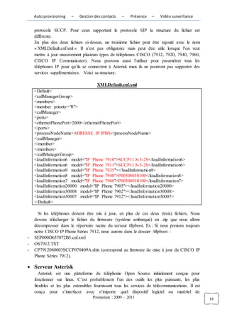 Auto provisioning   –    Gestion des contacts    –    Présence    –   Vidéo surveillance


    protocole SCCP. Pour ceux supportant le protocole SIP la structure du fichier est
    différente.
    En plus des deux fichiers ci-dessus, un troisième fichier peut être rajouté avec le nom
    « XMLDefault.cnf.xml ». Il n’est pas obligatoire mais peut être utile lorsque l’on veut
    mettre à jour massivement plusieurs types de téléphones CISCO (7912, 7920, 7940, 7960,
    CISCO IP Communicator). Nous pouvons aussi l’utiliser pour paramétrer tous les
    téléphones IP pour qu’ils se connectent à Asterisk mais ils ne pourront pas supporter des
    services supplémentaires. Voici sa structure:

                                       XMLDefault.cnf.xml
    <Default>
    <callManagerGroup>
    <members>
    <member priority="0">
    <callManager>
    <ports>
    <ethernetPhonePort>2000</ethernetPhonePort>
    </ports>
    <processNodeName>ADRESSE IP IPBX</processNodeName>
    </callManager>
    </member>
    </members>
    </callManagerGroup>
    <loadInformation6 model="IP Phone 7910">SCCP11.8-5-2S</loadInformation6>
    <loadInformation6 model="IP Phone 7911">SCCP11.8-5-2S</loadInformation6>
    <loadInformation9 model="IP Phone 7935"></loadInformation9>
    <loadInformation8 model="IP Phone 7940">P00308010100</loadInformation8>
    <loadInformation7 model="IP Phone 7960">P00308010100</loadInformation7>
    <loadInformation20000 model="IP Phone 7905"></loadInformation20000>
    <loadInformation30008 model="IP Phone 7902"></loadInformation30008>
    <loadInformation30007 model="IP Phone 7912"></loadInformation30007>
    </Default>

      Si les téléphones doivent être mis à jour, en plus de ces deux (trois) fichiers, Nous
    devons télécharger le fichier du firmware (système embarqué) en .zip que nous allons
    décompresser dans le répertoire racine du serveur tftpboot. Ex : Si nous prenons toujours
    notre CISCO IP Phone Séries 7912, nous aurons dans le dossier /tftpboot :
-   SEP000D657072B5.cnf.xml
-   OS7912.TXT
-   CP7912080003SCCP070409A.sbin (correspond au firmware de mise à jour du CISCO IP
    Phone Séries 7912).

    Serveur Asterisk
       Asterisk est une plateforme de téléphonie Open Source initialement conçue pour
    fonctionner sur linux. C’est probablement l’un des outils les plus puissants, les plus
    flexibles et les plus extensibles fournissant tous les services de télécommunications. Il est
    conçu pour s’interfacer avec n’importe quel dispositif logiciel ou matériel de
                                    Promotion : 2009 – 2011                                         19
 