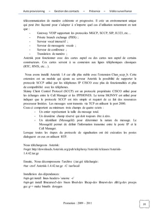 Auto provisioning   –   Gestion des contacts    –   Présence    –    Vidéo surveillance


télécommunication de manière cohérente et progressive. Il crée un environnement unique
qui peut être façonné pour s’adapter à n’importe quel cas d’utilisation notamment en tant
que :
     -     Gateway VOIP supportant les protocoles MGCP, SCCP, SIP, H.323, etc…
     -     Private branch exchange (PBX) ;
     -     Serveur vocal interactif ;
     -     Serveur de messagerie vocale ;
     -     Serveur de conférence ;
     -     Translation de numéro ;
Asterisk peut fonctionner avec des cartes zaptel ou des cartes non zaptel de certains
constructeurs. Ces cartes servent à sa connexion aux lignes téléphoniques classiques
(RTC, RNIS, etc…).

  Nous avons installé Asterisk 1.4 car elle plus stable avec l’extension Chan_sccp_b. Cette
extension est un module qui ajoute au serveur Asterisk la possibilité de supporter le
protocole SCCP utilisé par les téléphones IP CISCO avec plus de fonctionnalités et plus
de compatibilité avec les téléphones.
Skinny Client Control Protocol (SCCP) est un protocole propriétaire CISCO utilisé pour
les échanges entre le Call Manager et les IPPHONES. Le terme SKINNY est utilisé pour
indiquer que le protocole SCCP est très simple et requiert de ce fait des ressources
processeur limitées. Les messages sont transmis via TCP en utilisant le port 2000.
Ceux-ci comportent au minimum trois champs de quatre octets :
         - Un entier représentant la taille du message total.
         - Un deuxième champ réservé qui doit toujours être à zéro.
         - Un identifiant (MessageId) pour déterminer la nature du message. Le
             MessageId permet de définir l’information transmise entre le poste IP et le
             Call Manager.
Lorsque toutes les étapes du protocole de signalisation ont été exécutées les postes
dialoguent en eux en utilisant RTP.

Nous téléchargeons Asterisk:
#wget http://downloads.Asterisk.org/pub/telephony/Asterisk/releases/Asterisk-
1.4.42.tar.gz

Ensuite, Nous décompressons l’archive (.tar.gz) téléchargée:
#tar -zxvf Asterisk-1.4.42.tar.gz -C /usr/local/

Installation des dépendances:
#apt-get install linux- headers-`uname -r`
#apt-get install libncurses5-dev bison libssl-dev libcap-dev libnewt-dev zlib1g-dev procps
gcc g++ make binutils doxygen




                                Promotion : 2009 – 2011                                       20
 