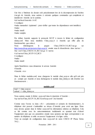 Auto provisioning   –    Gestion des contacts   –     Présence   –    Vidéo surveillance


Une fois à l'intérieur du dossier créé précédemment lors de la décompression de l'archive
(.tar.gz) de Asterisk, nous aurions à exécuter quelques commandes qui compileront et
installeront Asterisk sur le système.
#cd /usr/local/Asterisk-1.4.42
#./configure
#make menuselect (optionnel : pour vérifier que toutes les dépendances sont installées)
#make
#make install
#make samples

Par défaut Asterisk supporte le protocole SCCP à travers le fichier de configuration
skinny.conf. Mais nous installons Chan_sccp_b à Asterisk qui offre plus de
fonctionnalités que celui-ci.
Nous         téléchargeons       le     paquet       Chan_CISCO-3.0_RC3.tar.gz           sur
http://sourceforge.net/projects/chan-sccp-b/ ensuite nous le désarchivons dans /usr/src/ :
#tar -xvzf Chan_CISCO-3.0_RC3.tar.gz -C /usr/src
# cd /usr/src/Chan_SCCP-3.0_RC3/
#./configure
#make
#make install

Après l'installation nous démarrons le serveur Asterisk:
#Asterisk
#Asterisk -rvvv

Dans le fichier modules.conf, nous chargeons le module chan_sccp.so afin qu'il soit pris
en compte par Asterisk et nous déchargeons le module chan_skinny.so afin d'arrêter son
fonctionnement :

                                       modules.conf
load => chan_sccp.so
noload => chan_skinny.so

Nous copions ensuite le fichier sccp.conf dans le répertoire d’Asterisk :
#cp /usr/src/Chan_SCCP-3.0_RC3/conf/sccp.conf /etc/Asterisk/

Comme nous l’avons vu dans « II.1 - présentation et scénario de fonctionnement », le
téléphone doit pouvoir s’authentifier au niveau d’Asterisk pour avoir une ligne. Donc
nous devons ajouter dans le fichier sccp.conf les informations relatives au téléphone. Cela
se fait comme avec les autocommutateurs traditionnels en ajoutant tout d’abord
l’équipement ainsi que ces paramètres ensuite nous ajoutons une ligne correspondant à un
numéro de téléphone et enfin on associe l’équipement à la ligne créée.
Voici un exemple de configuration dans sccp.conf de notre CISCO IP Phone Séries
7912 :
                                Promotion : 2009 – 2011                                        21
 