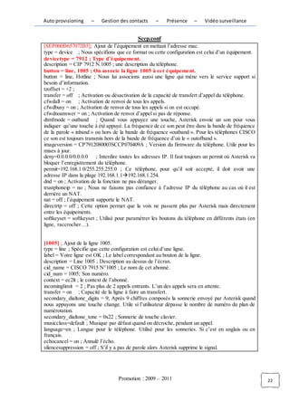 Auto provisioning     –   Gestion des contacts     –    Présence     –    Vidéo surveillance


                                           Sccp.conf
[SEP000D657072B5]; Ajout de l’équipement en mettant l’adresse mac.
type = device ; Nous spécifions que ce format ou cette configuration est celui d’un équipement.
devicetype = 7912 ; Type d’équipement.
description = CIP 7912 N.1005 ; une description du téléphone.
button = line, 1005 ; On associe la ligne 1005 à cet équipement.
button = line, Hotline ; Nous lui associons aussi une ligne qui mène vers le service support si
besoin d’information.
tzoffset = +2 ;
transfer = off ; Activation ou désactivation de la capacité de transfert d’appel du téléphone.
cfwdall = on ; Activation de renvoi de tous les appels.
cfwdbusy = on ; Activation de renvoi de tous les appels si on est occupé.
cfwdnoanswer = on ; Activation de renvoi d’appel si pas de réponse.
dtmfmode = outband ; Quand vous appuyez une touche, Asterisk envoie un son pour vous
indiquer qu’une touche à été appuyé. La fréquence de ce son peut être dans la bande de fréquence
de la parole « inband » ou hors de la bande de fréquence «outband ». Pour les téléphones CISCO
ce son est toujours transmis hors de la bande de fréquence d’où le « outofband ».
imageversion = CP7912080003SCCP070409A ; Version du firmware du téléphone. Utile pour les
mises à jour.
deny=0.0.0.0/0.0.0.0 ; Interdire toutes les adresses IP. Il faut toujours un permit où Asterisk va
bloquer l’enregistrement du téléphone.
permit=192.168.1.0/255.255.255.0 ; Ce téléphone, pour qu’il soit accepté, il doit avoir une
adresse IP dans la plage 192.168.1.1192.168.1.254.
dnd = on ; Activation de la fonction ne pas déranger.
trustphoneip = no ; Nous ne faisons pas confiance à l’adresse IP du téléphone au cas où il est
derrière un NAT.
nat = off ; l’équipement supporte le NAT.
directrtp = off ; Cette option permet que la voix ne passent plus par Asterisk mais directement
entre les équipements.
softkeyset = softkeyset ; Utilisé pour paramétrer les boutons du téléphone en différents états (en
ligne, raccrocher…).


[1005] ; Ajout de la ligne 1005.
type = line ; Spécifie que cette configuration est celui d’une ligne.
label = Votre ligne est OK ; Le label correspondant au bouton de la ligne.
description = Line 1005 ; Description au dessus de l’écran.
cid_name = CISCO 7915 N°1005 ; Le nom de cet abonné.
cid_num = 1005; Son numéro.
context = ec2lt ; le context de l’abonné.
incominglimit = 2 ; Pas plus de 2 appels entrants. L’un des appels sera en attente.
transfer = on ; Capacité de la ligne à faire un transfert.
secondary_dialtone_digits = 9; Après 9 chiffres composés la sonnerie envoyé par Asterisk quand
nous appuyons une touche change. Utile si l’utilisateur dépasse le nombre de numéro du plan de
numérotation.
secondary_dialtone_tone = 0x22 ; Sonnerie de touche clavier.
musicclass=default ; Musique par défaut quand on décroche, pendant un appel.
language=en ; Langue pour le téléphone. Utilisé pour les sonneries. Si c’est en anglais ou en
français.
echocancel = on ; Annulé l’écho.
silencesuppression = off ; S’il y a pas de parole alors Asterisk supprime le signal.




                                  Promotion : 2009 – 2011                                            22
 