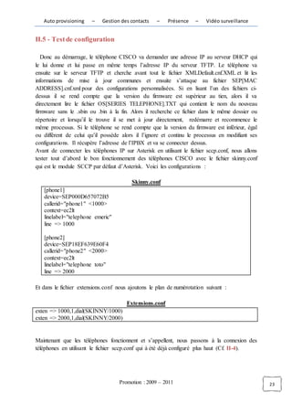 Auto provisioning    –   Gestion des contacts    –    Présence    –   Vidéo surveillance


II.5 - Test de configuration

   Donc au démarrage, le téléphone CISCO va demander une adresse IP au serveur DHCP qui
le lui donne et lui passe en même temps l’adresse IP du serveur TFTP. Le téléphone va
ensuite sur le serveur TFTP et cherche avant tout le fichier XMLDefault.cnf.XML et lit les
informations de mise à jour communes et ensuite s’attaque au fichier SEP[MAC
ADDRESS].cnf.xml pour des configurations personnalisées. Si en lisant l’un des fichiers ci-
dessus il se rend compte que la version du firmware est supérieur au tien, alors il va
directement lire le fichier OS[SERIES TELEPHONE].TXT qui contient le nom du nouveau
firmware sans le .sbin ou .bin à la fin. Alors il recherche ce fichier dans le même dossier ou
répertoire et lorsqu’il le trouve il se met à jour directement, redémarre et recommence le
même processus. Si le téléphone se rend compte que la version du firmware est inférieur, égal
ou différent de celui qu’il possède alors il l’ignore et continu le processus en modifiant ses
configurations. Il récupère l’adresse de l’IPBX et va se connecter dessus.
Avant de connecter les téléphones IP sur Asterisk en utilisant le fichier sccp.conf, nous allons
tester tout d’abord le bon fonctionnement des téléphones CISCO avec le fichier skinny.conf
qui est le module SCCP par défaut d’Asterisk. Voici les configurations :

                                         Skinny.conf
   [phone1]
   device=SEP000D657072B5
   callerid="phone1" <1000>
   context=ec2lt
   linelabel="telephone emeric"
   line => 1000

   [phone2]
   device=SEP18EF639E60F4
   callerid="phone2" <2000>
   context=ec2lt
   linelabel="telephone toto"
   line => 2000

Et dans le fichier extensions.conf nous ajoutons le plan de numérotation suivant :

                                       Extensions.conf
exten => 1000,1,dial(SKINNY/1000)
exten => 2000,1,dial(SKINNY/2000)


Maintenant que les téléphones fonctionnent et s’appellent, nous passons à la connexion des
téléphones en utilisant le fichier sccp.conf qui à été déjà configuré plus haut (Cf. II-4).




                                    Promotion : 2009 – 2011                                        23
 