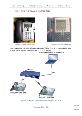 Auto provisioning     –    Gestion des contacts    –   Présence    –     Vidéo surveillance


       II.5.1 - CISCO IP Phone Séries 7912, 7940




       Figure II-8 : CISCO IP Series 7912                       Figure II-9 : CISCO IP Series 7940

Nous commençons par mettre à jour des téléphones 7912 et 7940 en les interconnectant dans
le même réseau que celui du serveur DHCP, TFTP et Asterisk.




                 Figure II-10 : Schéma d'interconnexion des téléphones IP Cisco



                                      Promotion : 2009 – 2011                                        24
 