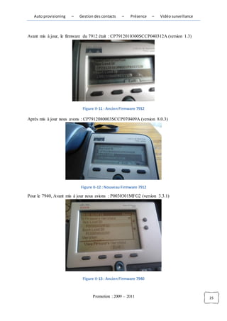 Auto provisioning   –   Gestion des contacts   –    Présence   –   Vidéo surveillance



Avant mis à jour, le firmware du 7912 était : CP7912010300SCCP040312A (version 1.3)




                            Figure II-11 : Ancien Firmware 7912

Après mis à jour nous avons : CP7912080003SCCP070409A (version 8.0.3)




                           Figure II-12 : Nouveau Firmware 7912

Pour le 7940, Avant mis à jour nous avions : P0030301MFG2 (version 3.3.1)




                            Figure II-13 : Ancien Firmware 7940



                                  Promotion : 2009 – 2011                                  25
 