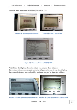 Auto provisioning     –    Gestion des contacts    –     Présence     –    Vidéo surveillance


Après mis à jour nous avons : P00308010200 (version 3.8.1)




         Figure II-14 : Récupération du firmware          Figure II-15 : Mise à jour du 7940




                          Figure II-16 : Nouveau firmware P00308010200


Voici l’écran des téléphones lorsqu’ils arrivent à se connecter dans Asterisk :
Les boutons verticaux correspondent au nombre de lignes qu’on peut attribuer à un téléphone.
Les boutons horizontaux sont configurables aussi dans sccp.conf au niveau des softskeys.




Figure II-17 : Ecran de connexion à Asterisk 7912 Figure II-18 : Ecran de connexion à Asterisk 7940

                                     Promotion : 2009 – 2011                                          26
 