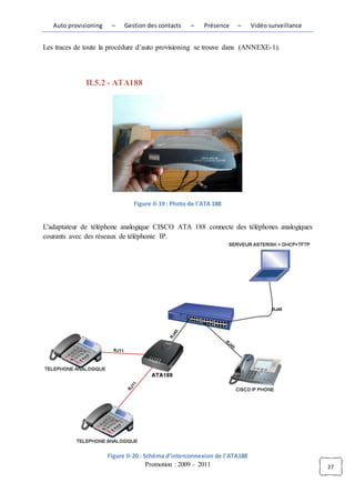 Auto provisioning    –    Gestion des contacts    –    Présence   –      Vidéo surveillance


Les traces de toute la procédure d’auto provisioning se trouve dans (ANNEXE-1).




              II.5.2 - ATA188




                                Figure II-19 : Photo de l'ATA 188


L'adaptateur de téléphone analogique CISCO ATA 188 connecte des téléphones analogiques
courants avec des réseaux de téléphonie IP.




                       Figure II-20 : Schéma d’interconnexion de l’ATA188
                                       Promotion : 2009 – 2011                                   27
 