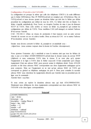 Auto provisioning    –    Gestion des contacts   –    Présence    –   Vidéo surveillance


Configuration d’Asterisk et de l’ATA188 :
La configuration est presque la même que celle des téléphones CISCO à la seule différence
que le fichier SEP[Adresse Mac IP PHONE].cnf.xml est remplacé par ATA[Adresse Mac de
l’ATA].cnf.xml et nous devons ajouter un deuxième fichier qui doit être le fichier par défaut
possédant les configurations par défaut de tous les ATA. Ce fichier doit être en binaire. Ce
fichier s’appelle atadefault.cfg. Pour l’avoir, on récupère l’archive de mise à jour du firmware
SCCP de l’ATA. Dans cette archive se trouve un fichier sk_example.txt qui contient les
configurations par défaut de l’ATA. Nous modifions CA0 (call manager) en mettant l’adresse
IP du serveur Asterisk.
CA0 : 192.168.1.1 (Dans un réseau de production il faut toujours avoir un autre serveur
Asterisk de secours au cas où celui-ci tombe. Donc au niveau de CA1 on va mettre l’adresse
IP du deuxième serveur Asterisk).

Ensuite nous devons convertir le fichier sk_example.txt en atadefault avec :
./cfgmt.linux (nous sommes toujours dans le dossier de l’archive décompresser).



Nous ajoutons l’extension .cfg à atadefault et nous le mettons ainsi que tous les fichiers de
mise à jour et le fichier ATA0013808DA533.cnf.xml dans le dossier racine du serveur TFTP
(/tftpboot) et nous connectons l’ATA dans le réseau. Il ne reste plus qu’à ajouter
l’équipement et la ligne à l’ATA dans le fichier sccp.conf. Il faut comprendre qu’à chaque
équipement il faut une adresse MAC pour pouvoir sonner le téléphone désiré. Notre ATA188
possède en fait deux adresses MAC correspondant aux deux équipements analogiques qu’on
peut connecter. Mais sur l’équipement on ne met qu’une adresse MAC de l’ATA qui
correspond en général au téléphone analogique du port 0. Donc pour connaître la seconde
adresse MAC nous cherchons les équipements détectés par Asterisk mais ne possédant pas de
ligne avec la commande :
Asterisk>show sccp lines

Et nous avions pu repérer la deuxième adresse mac qui était ATA13808DA53301.
Maintenant nous définissons les deux équipements correspondant aux deux adresses MAC de
l’ATA188 et les deux lignes correspondantes.

                                          Sccp.conf
[ATA0013808DA533]
 type = device
devicetype = ata
description = Analog Phone 0
button = line, 1002
tzoffset = +2
transfer = off
dtmfmode = outband
deny=0.0.0.0/0.0.0.0
permit=192.168.1.0/255.255.255.0
trustphoneIP = no
                                    Promotion : 2009 – 2011                                        28
 