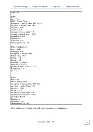 Auto provisioning   –   Gestion des contacts    –   Présence   –   Vidéo surveillance


NAT = on

[1002]
type = line
label = Analog Phone
description = Analog Phone ATA Port 0
cid_name = Analog Phone 1002
cid_num = 1002
context = ec2lt
secondary_dialtone_digits = 4
secondary_dialtone_tone = 0x22
musicclass=default
language=en
echocancel = on
silencesuppression = off

[ATA13808DA53301]
type = device
devicetype = ata
description = Analog Phone 1
button = line, 1003
tzoffset = +2
transfer = off
dtmfmode = outband
deny=0.0.0.0/0.0.0.0
permit=192.168.1.0/255.255.255.0
trustphoneip = no
nat = on


[1003]
type = line
label = Analog Phone
description = Analog Phone ATA Port 1
cid_name = Analog Phone 1003
cid_num = 1003
context = ec2lt
secondary_dialtone_digits = 4
secondary_dialtone_tone = 0x22
musicclass=default
language=en
echocancel = on
silencesuppression = off

Nous redémarrons Asterisk pour qu’il prenne en compte les modifications.




                                   Promotion : 2009 – 2011                                 29
 
